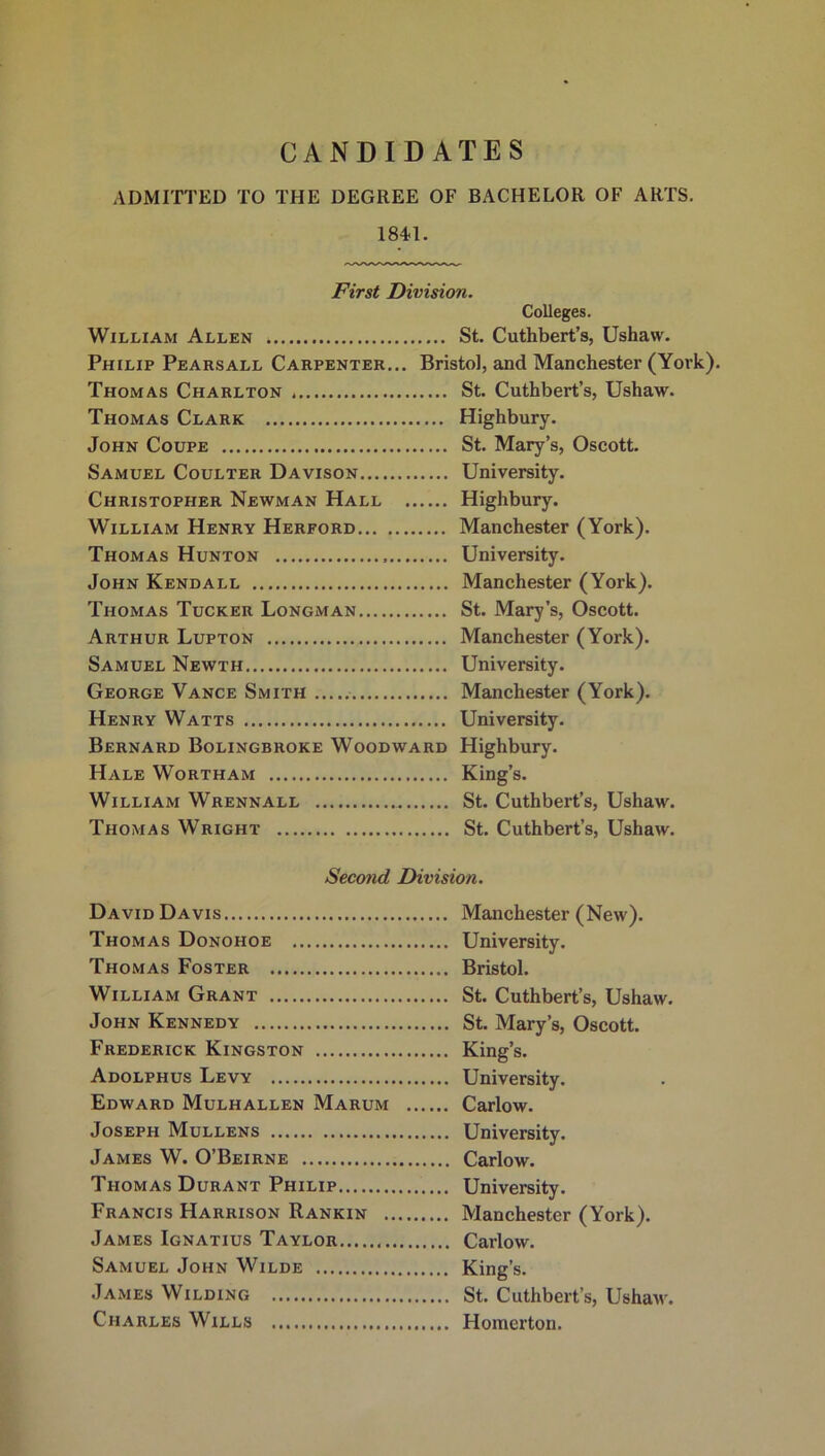 CANDIDATES ADMITTED TO THE DEGREE OF BACHELOR OF ARTS. 184-1. First Division. Colleges. William Allen * St. Cuthbert’s, Ushaw. Philip Pearsall Carpenter... Bristol, and Manchester (York). Thomas Charlton St. Cuthbert’s, Ushaw. Thomas Clark Highbury. John Coupe St. Mary’s, Oscott. Samuel Coulter Davison University. Christopher Newman Hall Highbury. William Henry Herford Manchester (York). Thomas Hunton University. John Kendall Manchester (York). Thomas Tucker Longman St. Mary’s, Oscott. Arthur Lupton Manchester (York). Samuel Newth University. George Vance Smith Manchester (York). Henry Watts University. Bernard Bolingbroke Woodward Highbury. Hale Wortham King’s. William Wrennall St. Cuthbert’s, Ushaw. Thomas Wright St. Cuthbert’s, Ushaw. Second Division. David Davis Thomas Donohoe Thomas Foster William Grant John Kennedy Frederick Kingston Adolphus Levy Edward Mulhallen Marum Joseph Mullens James W. O’Beirne Thomas Durant Philip Francis Harrison Rankin . James Ignatius Taylor Samuel John Wilde James Wilding Charles Wills Manchester (New). University. Bristol. St. Cuthbert’s, Ushaw. St. Mary’s, Oscott. King’s. University. Carlow. University. Carlow. University. Manchester (York). Carlow. King’s. St. Cuthbert’s, Ushaw. Homer ton.