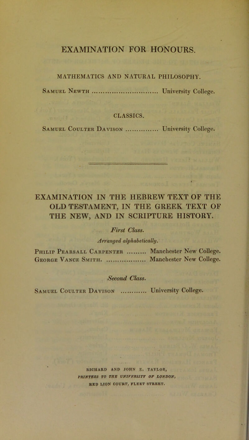 EXAMINATION FOR HONOURS. MATHEMATICS AND NATURAL PHILOSOPHY. Samuel Newth University College. CLASSICS. Samuel Coulter Davison University College. EXAMINATION IN THE HEBREW TEXT OF THE OLD TESTAMENT, IN THE GREEK TEXT OF THE NEW, AND IN SCRIPTURE HISTORY. First Class. Arranged alphabetically. Philip Pearsall Carpenter Manchester New College. George Vance Smith Manchester New College. Second Class. Samuel Coulter Davison University College. RICHARD AND JOHN E. TAYLOR, PRINTERS TO THE UNIVERSITY OP LONDON, RED LION COURT, FLEET STREET.