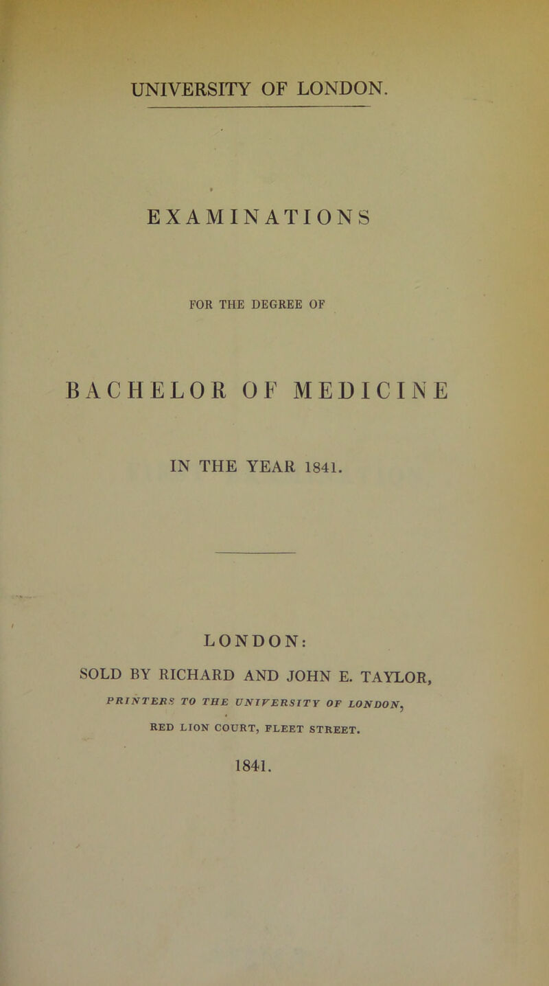 UNIVERSITY OF LONDON. EXAMINATIONS FOR THE DEGREE OF BACHELOR OF MEDICINE IN THE YEAR 1841. LONDON: SOLD BY RICHARD AND JOHN E. TAYLOR, PRINTERS TO THE UNIVERSITY OF LONDON, RED LION COURT, FLEET STREET. 1841.