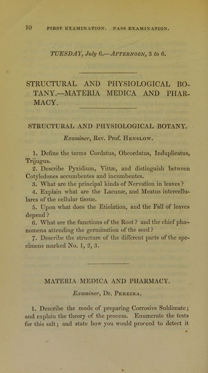 TUESDAY, July 6.—Afternoon, 3 to 6. STRUCTURAL AND PHYSIOLOGICAL BO- TANY.—MATERIA MEDICA AND PHAR- MACY. STRUCTURAL AND PHYSIOLOGICAL BOTANY. Examiner, Rev. Prof. IIenslow. 1. Define the terms Cordatus, Obcordatus, Induplicatus, Trijugus. 2. Describe Pyxidium, Vittae, and distinguish between Cotyledones accumbentes and incumbentes. 3. What are the principal kinds of Nervation in leaves ? 4. Explain what are the Lacunae, and Meatus intercellu- lares of the cellular tissue. 5. Upon what does the Etiolation, and the Fall of leaves depend ? 6. What are the functions of the Root ? and the chief phae- nomena attending the germination of the seed ? 7. Describe the structure of the different parts of the spe- cimens marked No. 1, 2, 3. MATERIA MEDICA AND PHARMACY. Examiner, Dr. Pereira. 1. Describe the mode of preparing Corrosive Sublimate; and explain the theory of the process. Enumerate the tests for this salt; and state how you would proceed to detect it