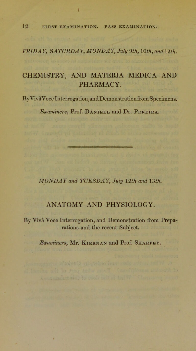 FRIDAY, SATURDAY, MONDAY, July 9th, 10th, and 12th. CHEMISTRY, AND MATERIA MEDICA AND PHARMACY. By Viva Voce Interrogation,and Demonstration from Specimens. Examiners, Prof. Daniell. and Dr. Pereira. MONDAY and TUESDAY, July 12 th and 13 th. ANATOMY AND PHYSIOLOGY. By Viva Voce Interrogation, and Demonstration from Prepa- rations and the recent Subject. Examiners, Mr. Kiernan and Prof. Siiarpey.