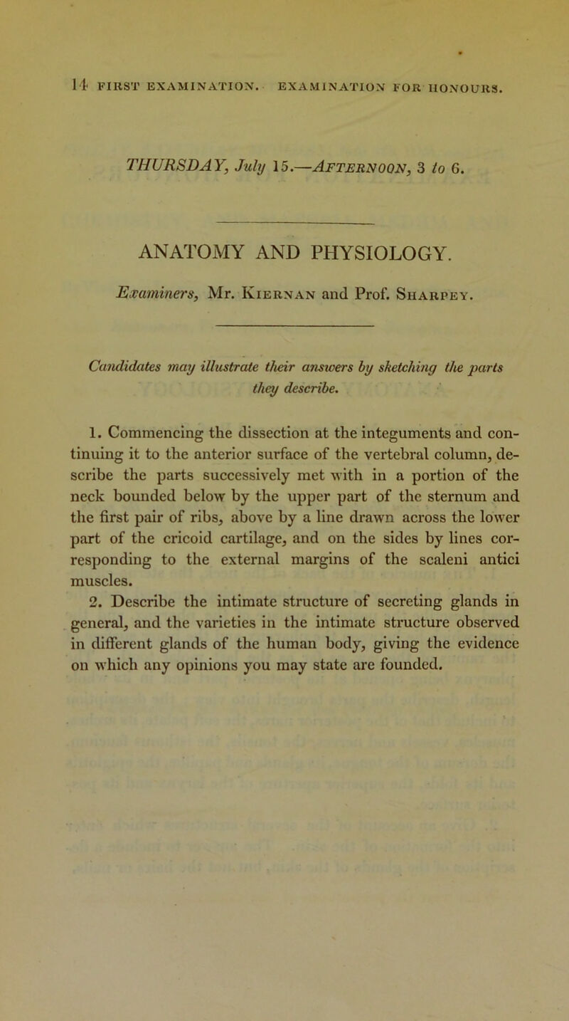 THURSDAY, July 15.—Afternoon, 3 to G. ANATOMY AND PHYSIOLOGY. Examiners, Mr. Iviernan and Prof. Siiarpey. Candidates may illustrate their ansicers by sketching the parts they describe. 1. Commencing the dissection at the integuments and con- tinuing it to the anterior surface of the vertebral column, de- scribe the parts successively met with in a portion of the neck bounded below by the upper part of the sternum and the first pair of ribs, above by a line drawn across the lower part of the cricoid cartilage, and on the sides by lines cor- responding to the external margins of the scaleni antici muscles. 2. Describe the intimate structure of secreting glands in general, and the varieties in the intimate structure observed in different glands of the human body, giving the evidence on which any opinions you may state are founded.