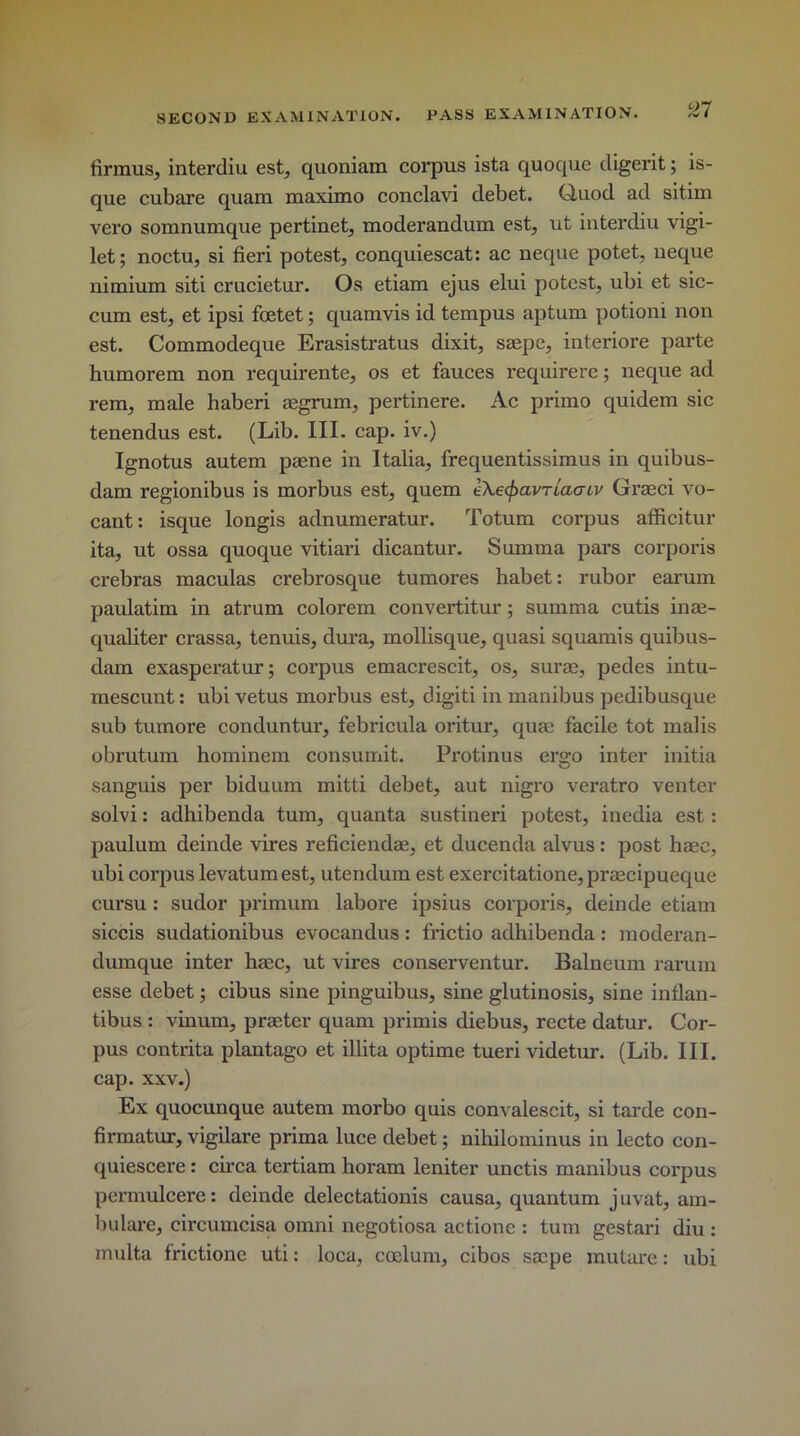 firmus, interdiu est, quoniam corpus ista quoque digerit; is- que cubare quam maximo conclavi debet. Quod ad sitim vero somnumque pertinet, moderandum est, ut interdiu vigi- let; noctu, si fieri potest, conquiescat: ac neque potet, ueque nimium siti crucietur. Os etiam ejus elui potest, ubi et sic- cum est, et ipsi foetet; quamvis id tempus aptum potioni non est. Commodeque Erasistratus dixit, ssepe, interiore parte humorem non requirente, os et fauces requirere; neque ad rem, male haberi aegrum, pertinere. Ac primo quidem sic tenendus est. (Lib. III. cap. iv.) Ignotus autem psene in Italia, frequentissimus in quibus- dam regionibus is morbus est, quem eXecfxivriao-iv Graeci vo- cant: isque longis adnumeratur. Totum corpus afficitur ita, ut ossa quoque vitiari dicantur. Summa pars corporis crebras maculas crebrosque tumores habet: rubor earum paulatim in atrum colorem convertitur; summa cutis inm- qualiter crassa, tenuis, dura, mollisque, quasi squamis quibus- dam exasperatur; corpus emacrescit, os, surae, pedes intu- mescunt: ubi vetus morbus est, digit! in manibus pedibusque sub tumore conduntur, febricula oritur, qmc facile tot malis obrutum hominem consumit. Protinus ergo inter initia sanguis per biduum mitti debet, aut nigro veratro venter solvi: adhibenda turn, quanta sustineri potest, inedia est: paulum deinde vires reficiendae, et ducenda alvus: post hmc, ubi corpus levatumest, utendum est exercitatione, prsecipueque cursu : sudor primum labore ipsius corporis, deinde etiam siccis sudationibus evocandus : frictio adhibenda : moderan- dumque inter haec, ut vires conserventur. Balneum rarum esse debet; cibus sine pinguibus, sine glutinosis, sine inflan- tibus : vinum, printer quam primis diebus, recte datur. Cor- pus contrita plantago et illita optime tueri videtur. (Lib. III. cap. xxv.) Ex quocunque autem morbo quis convalescit, si tarde con- firmatur, vigilare prima luce debet; nihilominus in lecto con- quiescere : circa tertiam horam leniter unctis manibus corpus permulcere: deinde delectationis causa, quantum juvat, am- bulare, circumcisa omni negotiosa actione : turn gestari diu : multa frictione uti: loca, coelum, cibos scope mutare: ubi