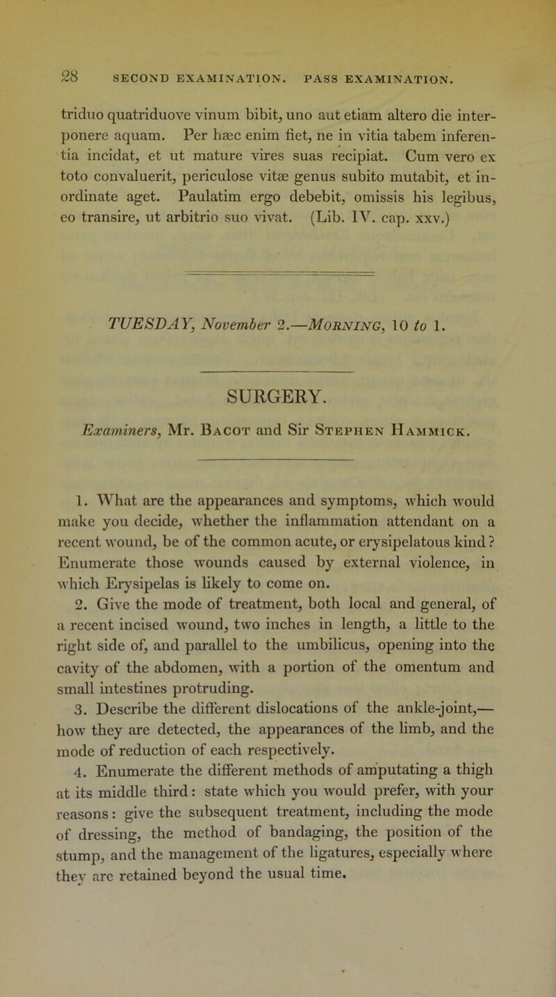 triduo quatriduove vinum bibit, uno aut etiam altero die inter- ponere aquam. Per haec enim fiet, ne in vitia tabem inferen- tia incidat, et ut mature vires suas recipiat. Cum vero ex toto convaluerit, periculose vitae genus subito mutabit, et in- ordinate aget. Paulatim ergo debebit, omissis his legibus, eo transire, ut arbitrio suo vivat. (Lib. IV. cap. xxv.) TUESDAY, November 2.—Morning, 10 to 1. SURGERY. Examiners, Mr. Bacot and Sir Stephen Hammick. 1. What are the appearances and symptoms, which would make you decide, whether the inflammation attendant on a recent wound, be of the common acute, or erysipelatous kind ? Enumerate those wounds caused by external violence, in which Erysipelas is likely to come on. 2. Give the mode of treatment, both local and general, of a recent incised wound, two inches in length, a little to the right side of, and parallel to the umbilicus, opening into the cavity of the abdomen, with a portion of the omentum and small intestines protruding. 3. Describe the different dislocations of the ankle-joint,— how they are detected, the appearances of the limb, and the mode of reduction of each respectively. 4. Enumerate the different methods of amputating a thigh at its middle third: state which you would prefer, with your reasons: give the subsequent treatment, including the mode of dressing, the method of bandaging, the position of the stump, and the management of the ligatures, especially where they are retained beyond the usual time.