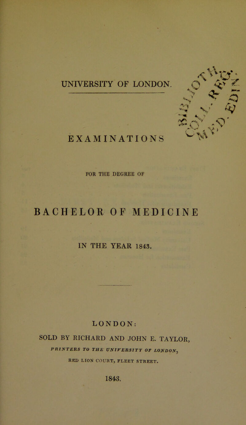 UNIVERSITY OF LONDON. EXAMINATIONS 4. ^ .0 ^ o.: > ^ ri** i y -■ > > O' FOR THE DEGREE OF BACHELOR OF MEDICINE IN THE YEAR 1843. LONDON: SOLD BY RICHARD AND JOHN E. TAYLOR, PRINTERS TO THE UNIVERSITY OF LONDON, RED LION COURT, FLEET STREET. 1843.