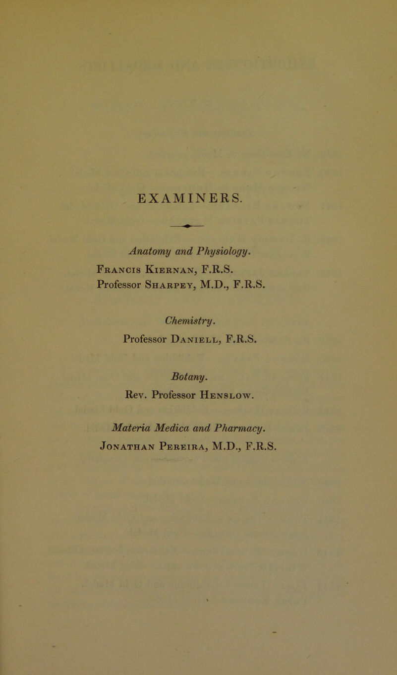 EXAMINERS. Anatomy and Physiology. Francis Kiernan, F.R.S. Professor Sharpey, M.D., F.R.S. Chemistry. Professor Daniell, F.R.S. Botany. Rev. Professor Henslow. Materia Medica and Pharmacy. Jonathan Pereira, M.D., F.R.S.