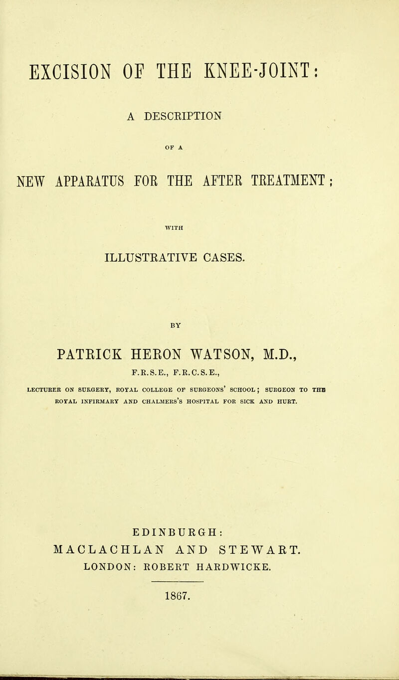 EXCISION OF THE KNEE-JOINT: A DESCKIPTION NEW APPAEATUS FOR THE AFTER TREATMENT; ILLUSTEATIVE CASES. BY PATKICK HEEON WATSON, M.D., F.R.S.E., P.R.C.S.E., LECTUEER ON SUKGERY, ROYAL COLLEGE OT SURGEONs' SCHOOL; SURGEON TO THE ROYAL INFIRMARY AND CHALMERS's HOSPITAL FOR SICK AND HUET. EDINBURGH : MACLACHLAN AND STEWAET. LONDON: ROBERT HARDWICKE. 1867.