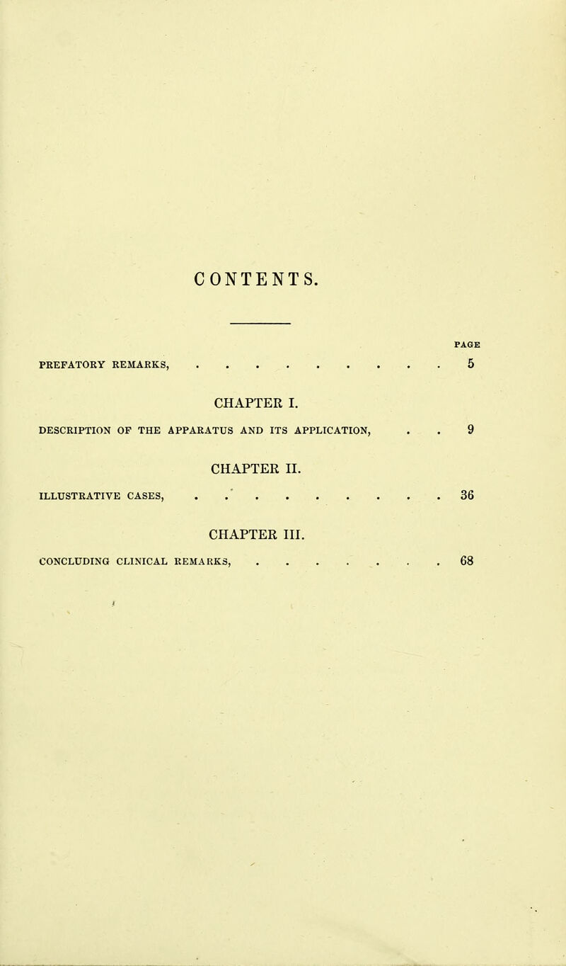 CONTENTS. PAGE PEEFATORY REMARKS, 5 CHAPTER I. DESCRIPTION OF THE APPARATUS AND ITS APPLICATION, . . 9 CHAPTER n. ILLUSTRATIVE CASES, . .' 36 CHAPTER HI. CONCLUDING CLINICAL REMARKS, . . . . . . .68