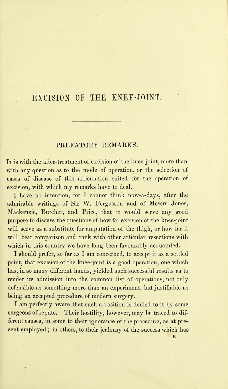 PREFATORY REMARKS. It is with the after-treatment of excision of the knee-joint, more than with any question as to the mode of operation, or the selection of cases of disease of this articulation suited for the operation of excision, with which my remarks have to deal. I have no intention, for I cannot think now-a-days, after the admirable writings of Sir W. Fergusson and of Messrs Jones, Mackenzie, Butcher, and Price, that it would serve any good purpose to discuss the questions of how far excision of the knee-joint will serve as a substitute for amputation of the thigh, or how far it will bear comparison and rank with other articular resections with which in this country we have long been favourably acquainted. I should prefer, so far as I am concerned, to accept it as a settled point, that excision of the knee-joint is a good operation, one which has, in so many different hands, yielded such successful results as to render its admission into the common list of operations, not only defensible as something more than an experiment, but justifiable as being an accepted procedure of modern surgery. I am perfectly aware that such a position is denied to it by some surgeons of repute. Their hostility, however, may be traced to dif- ferent causes, in some to their ignorance of the procedure, as at pre- sent employed; in others, to their jealousy of the success which has B