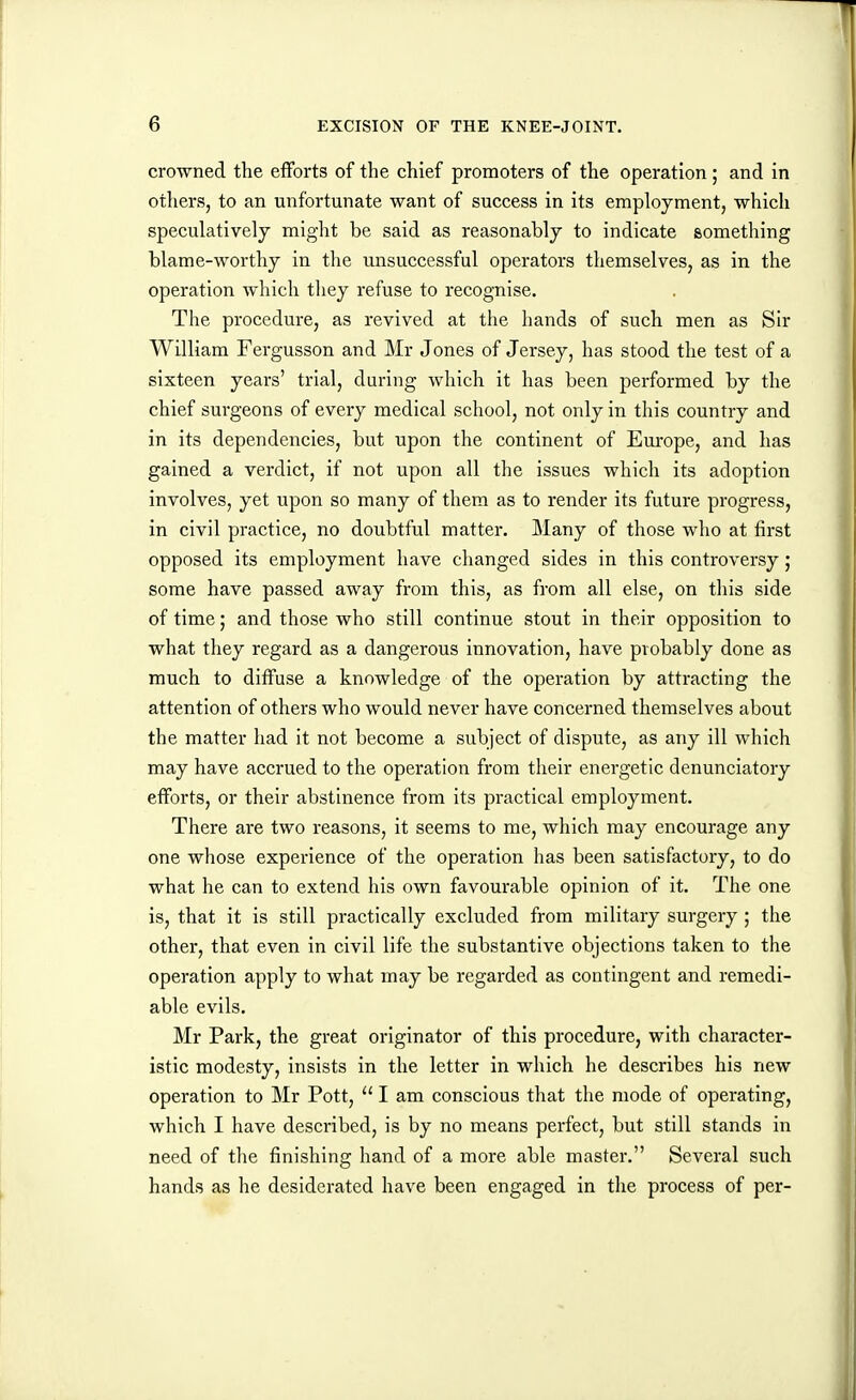 crowned the efforts of the chief promoters of the operation; and in others, to an unfortunate want of success in its employment, which speculatively might be said as reasonably to indicate something blame-worthy in the unsuccessful operators themselves, as in the operation which they refuse to recognise. The procedure, as revived at the hands of such men as Sir William Fergusson and Mr Jones of Jersey, has stood the test of a sixteen years' trial, during which it has been performed by the chief surgeons of every medical school, not only in this country and in its dependencies, but upon the continent of Europe, and has gained a verdict, if not upon all the issues which its adoption involves, yet upon so many of them as to render its future progress, in civil practice, no doubtful matter. Many of those who at first opposed its employment have changed sides in this controversy; some have passed away from this, as from all else, on this side of time; and those who still continue stout in their opposition to what they regard as a dangerous innovation, have probably done as much to diffuse a knowledge of the operation by attracting the attention of others who would never have concerned themselves about the matter had it not become a subject of dispute, as any ill which may have accrued to the operation from their energetic denunciatory efforts, or their abstinence from its practical employment. There are two reasons, it seems to me, which may encourage any one whose experience of the operation has been satisfactory, to do what he can to extend his own favourable opinion of it. The one is, that it is still practically excluded from military surgery ; the other, that even in civil life the substantive objections taken to the operation apply to what may be regarded as contingent and remedi- able evils. Mr Park, the great originator of this procedure, with character- istic modesty, insists in the letter in which he describes his new operation to Mr Pott,  I am conscious that the mode of operating, which I have described, is by no means perfect, but still stands in need of the finishing hand of a more able master. Several such hands as he desiderated have been engaged in the process of per-