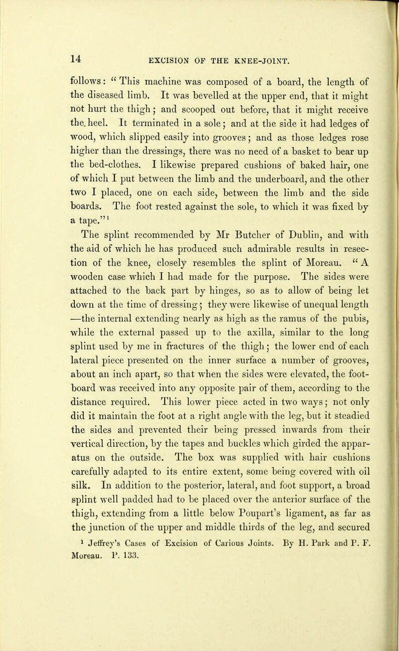 follows:  This machine was composed of a board, the length of the diseased limb. It was bevelled at the upper end, that it might not hurt the thigh; and scooped out before, that it might receive the, heel. It terminated in a sole; and at the side it had ledges of wood, which slipped easily into grooves; and as those ledges rose higher than the dressings, there was no need of a basket to bear up the bed-clothes. I likewise prepared cushions of baked hair, one of which I put between the limb and the underboard, and the other two I placed, one on each side, between the limb and the side boards. The foot rested against the sole, to which it was fixed bj a tape.' The splint recommended by Mr Butcher of Dublin, and with the aid of which he has produced such admirable results in resec- tion of the knee, closely resembles the splint of Moreau.  A wooden case which I had made for the purpose. The sides were attached to the back part by hinges, so as to allow of being let down at the time of dressing they were likewise of unequal length —the internal extending nearly as high as the ramus of the pubis, while the external passed up to the axilla, similar to the long splint used by me in fractures of the thigh; the lower end of each lateral piece presented on the inn^r surface a number of grooves, about an inch apart, so that when the sides were elevated, the foot- board was received into any opposite pair of them, according to the distance required. This lower piece acted in two ways; not only did it maintain the foot at a right angle with the leg, but it steadied the sides and prevented their being pressed inwards from their vertical direction, by the tapes and buckles which girded the appar- atus on the outside. The box was supplied with hair cushions carefully adapted to its entire extent, some being covered with oil silk. In addition to the posterior, lateral, and foot support, a broad splint well padded had to be placed over the anterior surface of the thigh, extending from a little below Poupart's ligament, as far as the junction of the upper and middle thirds of the leg, and secured ^ Jeffrey's Cases of Excision of Carious Joints. By H. Park and P. F. Moreau. P. 133.