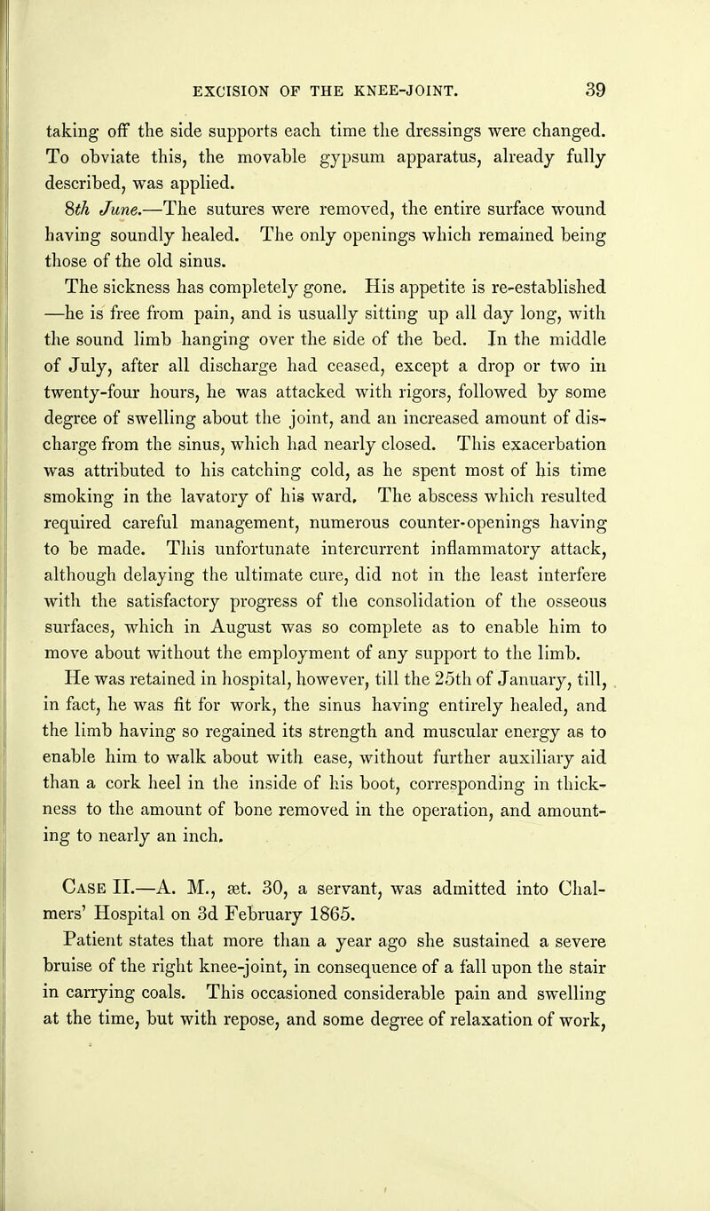 taking off the side supports each time the dressings were changed. To obviate this, the movable gypsum apparatus, already fully described, was applied. 8^^ June.—The sutures were removed, the entire surface wound having soundly healed. The only openings which remained being those of the old sinus. The sickness has completely gone. His appetite is re-established —he is free from pain, and is usually sitting up all day long, with the sound limb hanging over the side of the bed. In the middle of July, after all discharge had ceased, except a drop or two in twenty-four hours, he was attacked with rigors, followed by some degree of swelling about the joint, and an increased amount of dis- charge from the sinus, which had nearly closed. This exacerbation was attributed to his catching cold, as he spent most of his time smoking in the lavatory of his ward. The abscess which resulted required careful management, numerous counter-openings having to be made. Tliis unfortunate intercurrent inflammatory attack, although delaying the ultimate cure, did not in the least interfere with the satisfactory progress of the consolidation of the osseous surfaces, which in August was so complete as to enable him to move about without the employment of any support to the limb. He was retained in hospital, however, till the 25th of January, till, in fact, he was fit for work, the sinus having entirely healed, and the limb having so regained its strength and muscular energy as to enable him to walk about with ease, without further auxiliary aid than a cork heel in the inside of his boot, corresponding in thick- ness to the amount of bone removed in the operation, and amount- ing to nearly an inch. Case II.—A. M., set. 30, a servant, was admitted into Chal- mers' Hospital on 3d February 1865. Patient states that more than a year ago she sustained a severe bruise of the right knee-joint, in consequence of a fall upon the stair in carrying coals. This occasioned considerable pain and swelling at the time, but with repose, and some degree of relaxation of work,
