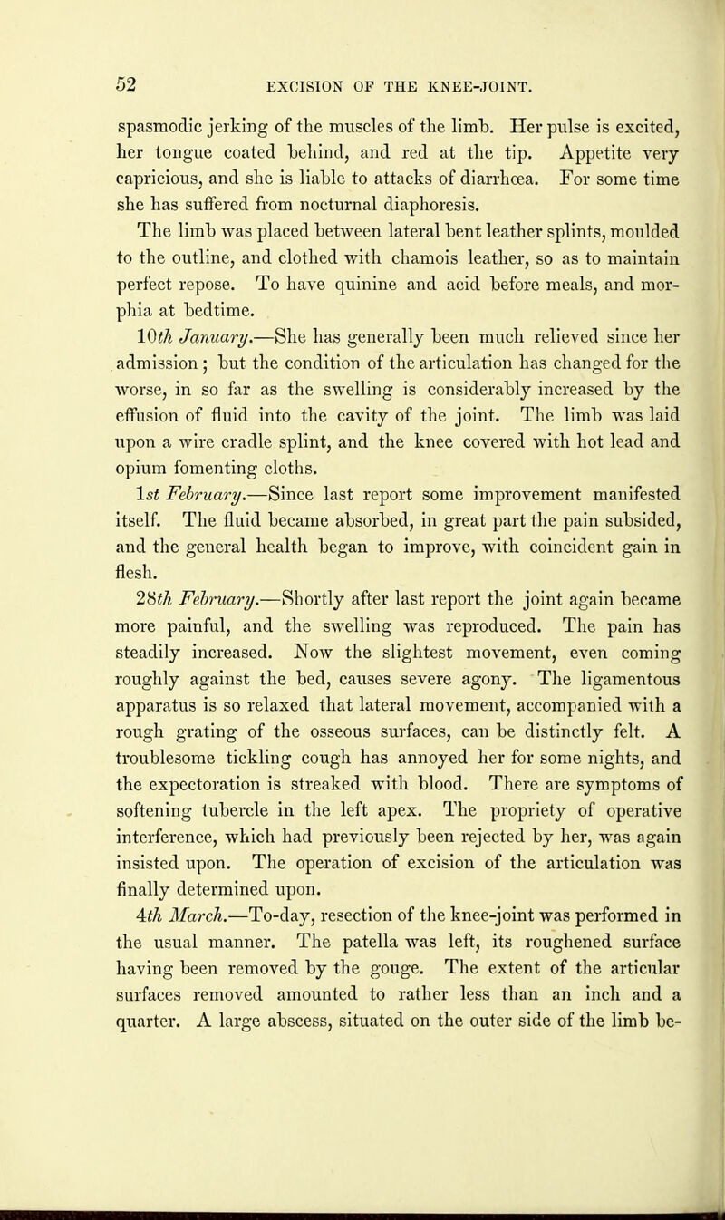 spasmodic jerking of the muscles of the limb. Her pulse is excited, her tongue coated behind, and red at the tip. Appetite very- capricious, and she is liable to attacks of diarrhoea. For some time she has suflfered from nocturnal diaphoresis. The limb was placed between lateral bent leather splints, moulded to the outline, and clothed with chamois leather, so as to maintain perfect repose. To have quinine and acid before meals, and mor- phia at bedtime. 10th January/.—She has generally been much relieved since her admission; but the condition of the articulation has changed for the worse, in so far as the swelling is considerably increased by the effusion of fluid into the cavity of tlie joint. The limb was laid upon a wire cradle splint, and the knee covered with hot lead and opium fomenting cloths. 1st February.—Since last report some improvement manifested itself. The fluid became absorbed, in great part the pain subsided, and the general health began to improve, with coincident gain in flesh. 28^A February.—Shortly after last report the joint again became more painful, and the swelling was reproduced. Tlie pain has steadily increased. Now the slightest movement, even coming roughly against the bed, causes severe agony. The ligamentous apparatus is so relaxed that lateral movement, accompanied with a rough grating of the osseous surfaces, can be distinctly felt. A troublesome tickling cough has annoyed her for some nights, and the expectoration is streaked with blood. There are symptoms of softening tubercle in the left apex. The propriety of operative interference, which had previously been rejected by her, was again insisted upon. The operation of excision of the articulation was finally determined upon. Ath March.—To-day, resection of tlie knee-joint was performed in the usual manner. The patella was left, its roughened surface having been removed by the gouge. The extent of the articular surfaces removed amounted to rather less than an inch and a quarter. A large abscess, situated on the outer side of the limb be-