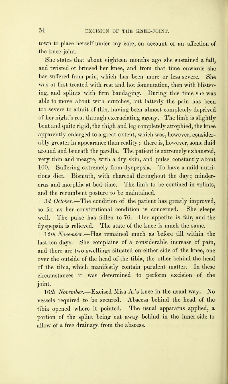 town to place herself under my care, on account of an affection of the knee-joint. She states that about eighteen months ago she sustained a fall, and twisted or bruised her knee, and from that time onwards she has suffered from pain, which has been more or less severe. She was at first treated with rest and hot fomentation, then with blister- ing, and splints with firm bandaging. During this time she was able to move about with crutches, but latterly the pain has been too severe to admit of this, having been almost completely deprived of her night's rest through excruciating agony. The limb is slightly bent and quite rigid, the thigh and leg completely atrophied, the knee apparently enlarged to a great extent, which was, however, consider- ably greater in appearance than reality ; there is, however, some fluid around and beneath the patella. The patient is extremely exhausted, very thin and meagre, with a dry skin, and pulse constantly about 100. Suffering extremely from dyspepsia. To have a mild nutri- tious diet. Bismuth, with charcoal throughout the day; minder- erus and morphia at bed-time. The limb to be confined in splints, and the recumbent posture to be maintained. 3d October.—The condition of the patient has greatly improved, so far as her constitutional condition is concerned. She sleeps well. The pulse has fallen to 76. Her appetite is fair, and the dyspepsia is relieved. The state of the knee is much the same. 12th November.—Has remained much as before till within the last ten days. She complains of a considerable increase of pain, and there are two swellings situated on either side of the knee, one over the outside of the head of the tibia, the other behind the head of the tibia, which manifestly contain purulent matter. In these circumstances it was determined to perform excision of the joint. IQth November.—Excised Miss A.'s knee in the usual way. No vessels required to be secured. Abscess behind the head of the tibia opened where it pointed. The usual apparatus applied, a portion of the splint being cut away behind in the inner side to allow of a free drainage from the abscess.