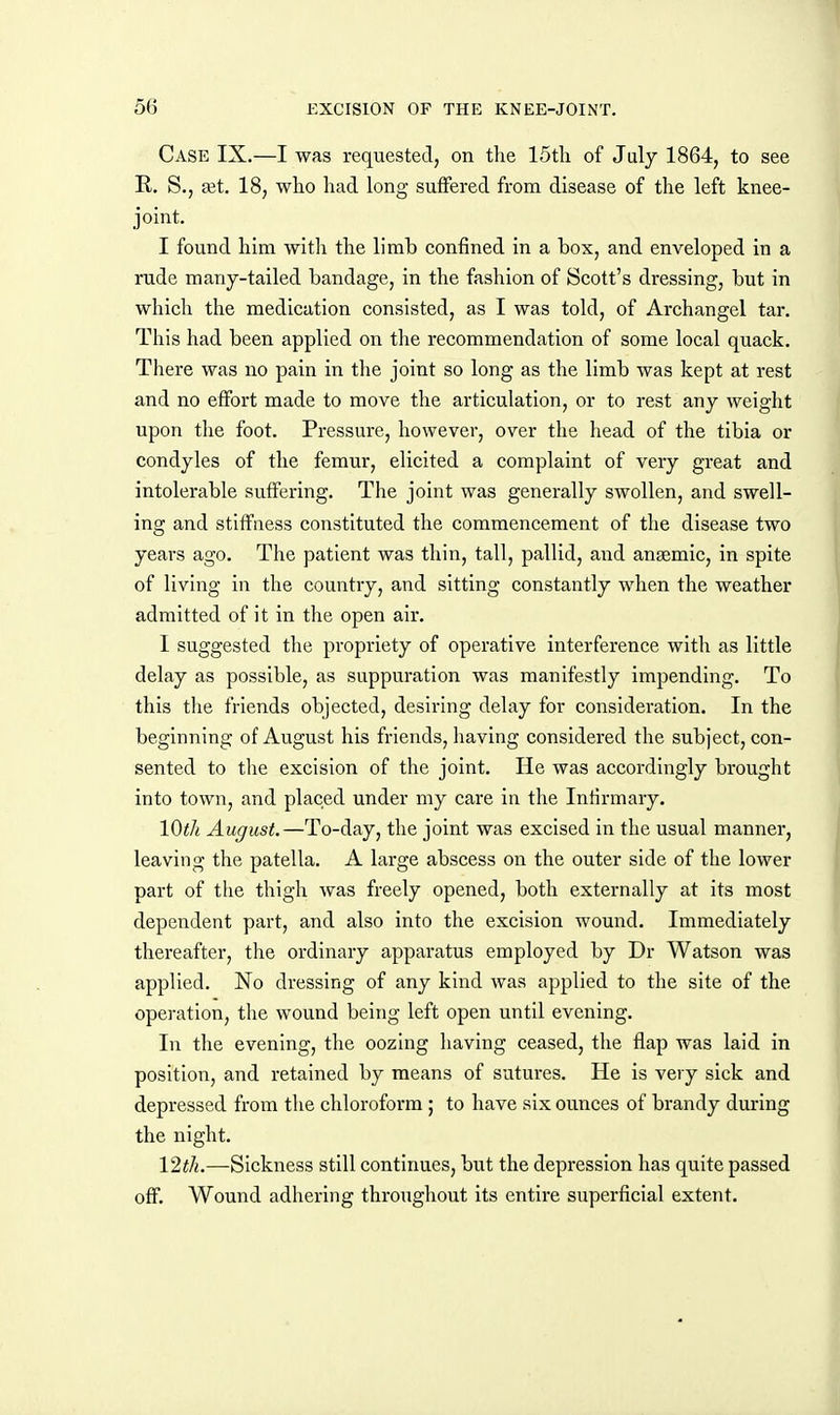 Case IX.—I was requested, on the IStli of July 1864, to see E,. S., set. 18, wlio had long suffered from disease of the left knee- joint. I found him with the limb confined in a box, and enveloped in a rude many-tailed bandage, in the fashion of Scott's dressing, but in which the medication consisted, as I was told, of Archangel tar. This had been applied on the recommendation of some local quack. There was no pain in the joint so long as the limb was kept at rest and no effort made to move the articulation, or to rest any weight upon the foot. Pressure, however, over the head of the tibia or condyles of the femur, elicited a complaint of very great and intolerable suffering. The joint was generally swollen, and swell- ing and stiffness constituted the commencement of the disease two years ago. The patient was thin, tall, pallid, and anaemic, in spite of living in the country, and sitting constantly when the weather admitted of it in the open air. I suggested the propriety of operative interference with as little delay as possible, as suppuration was manifestly impending. To this tlie friends objected, desiring delay for consideration. In the beginning of August his friends, having considered the subject, con- sented to the excision of the joint. He was accordingly brought into town, and placed under my care in the Infirmary. Wtli August.—To-day, the joint was excised in the usual manner, leaving the patella. A large abscess on the outer side of the lower part of the thigh was freely opened, both externally at its most dependent part, and also into the excision wound. Immediately thereafter, the ordinary apparatus employed by Dr Watson was applied. No dressing of any kind was applied to the site of the operation, the wound being left open until evening. In the evening, the oozing having ceased, the flap was laid in position, and retained by means of sutures. He is very sick and depressed from the chloroform ; to have six ounces of brandy during the night. 12th.—Sickness still continues, but the depression has quite passed off. Wound adhering throughout its entire superficial extent.