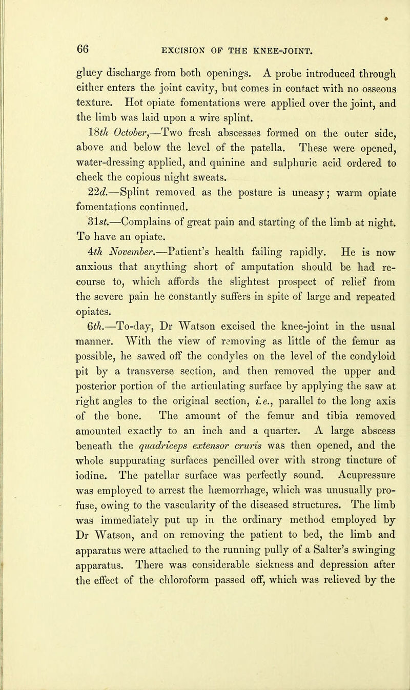 gluey discharge from both openings. A probe introduced through either enters the joint cavity, but comes in contact with no osseous texture. Hot opiate fomentations were applied over the joint, and the limb was laid upon a wire splint. ISth October,—Two fresh abscesses formed on the outer side, above and below the level of the patella. These were opened, water-dressing applied, and quinine and sulphuric acid ordered to check the copious night sweats. 22d.—Splint removed as the posture is uneasy; warm opiate fomentations continued. 31st.—Complains of great pain and starting of the limb at night. To liave an opiate. 4th November.—Patient's health failing rapidly. He is now anxious that anything short of amputation should be had re- course to, which atfords the slightest prospect of relief from the severe pain he constantly suffers in spite of large and repeated opiates. 6th.—To-day, Dr Watson excised the knee-joint in the usual manner. With the view of removing as little of the femur as possible, he sawed off the condyles on the level of the condyloid pit by a transverse section, and then removed the upper and posterior portion of the articulating surface by applying the saw at right angles to the original section, i.e., parallel to the long axis of the bone. The amount of the femur and tibia removed amounted exactly to an inch and a quarter. A large abscess beneath the quadriceps extensor cruris was then opened, and the whole suppurating surfaces pencilled over with strong tincture of iodine. The patellar surface was perfectly sound. Acupressure was employed to arrest the hsemorrhage, which was unusually pro- fuse, owing to the vascularity of the diseased structures. The limb was immediately put up in the ordinary method employed by Dr Watson, and on removing the patient to bed, the limb and apparatus were attached to the running puUy of a Salter's swinging apparatus. There was considerable sickness and depression after the effect of the chloroform passed off, which was relieved by the