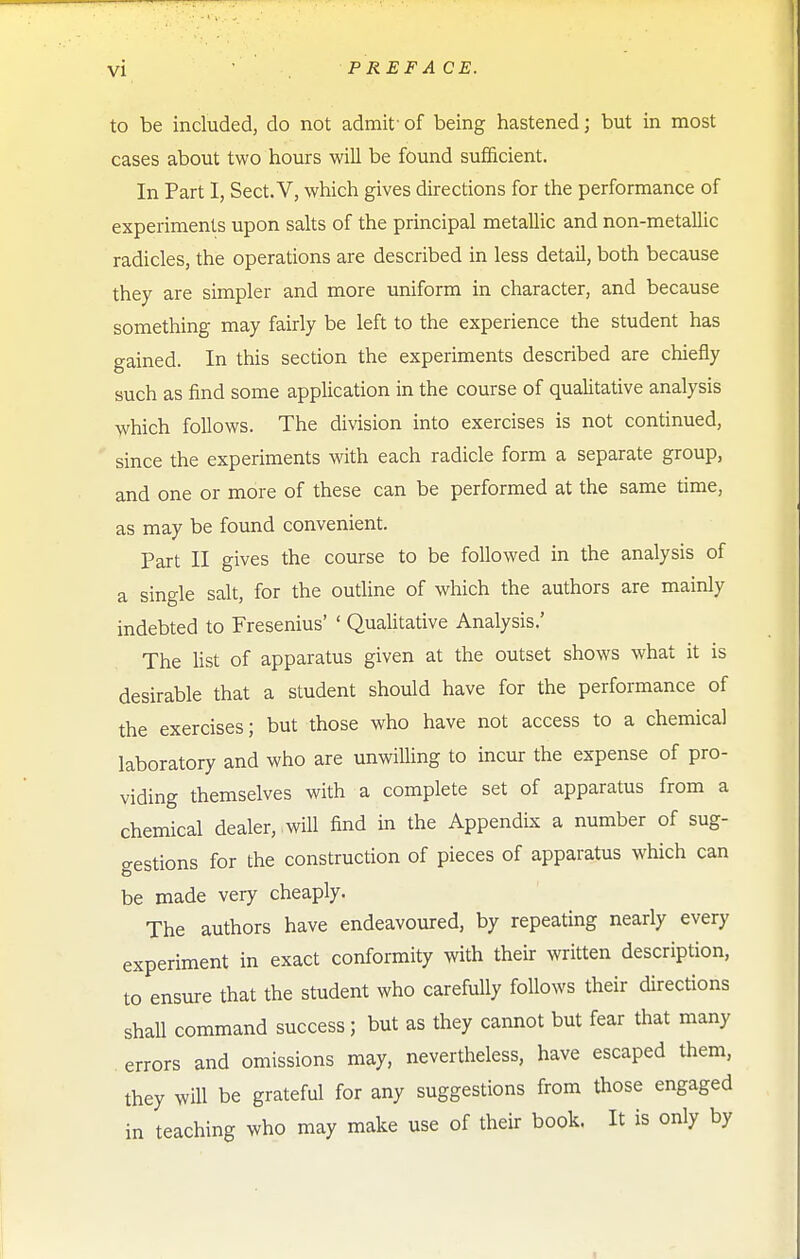 to be included, do not admif of being hastened; but in most cases about two hours will be found sufficient. In Part I, Sect. V, which gives directions for the performance of experiments upon salts of the principal metallic and non-metallic radicles, the operations are described in less detail, both because they are simpler and more uniform in character, and because something may fairly be left to the experience the student has gained. In this section the experiments described are chiefly such as find some application in the course of qualitative analysis which follows. The division into exercises is not continued, since the experiments with each radicle form a separate group, and one or more of these can be performed at the same time, as may be found convenient. Part II gives the course to be followed in the analysis of a single salt, for the outline of which the authors are mainly indebted to Fresenius' ' Qualitative Analysis.' The list of apparatus given at the outset shows what it is desirable that a student should have for the performance of the exercises; but those who have not access to a chemical laboratory and who are unwilling to incur the expense of pro- viding themselves with a complete set of apparatus from a chemical dealer, will find in the Appendix a number of sug- gestions for the construction of pieces of apparatus which can be made very cheaply. The authors have endeavoured, by repeating nearly every experiment in exact conformity with their written description, to ensure that the student who carefully follows their directions shall command success; but as they cannot but fear that many . errors and omissions may, nevertheless, have escaped them, they will be grateful for any suggestions from those engaged in teaching who may make use of their book. It is only by