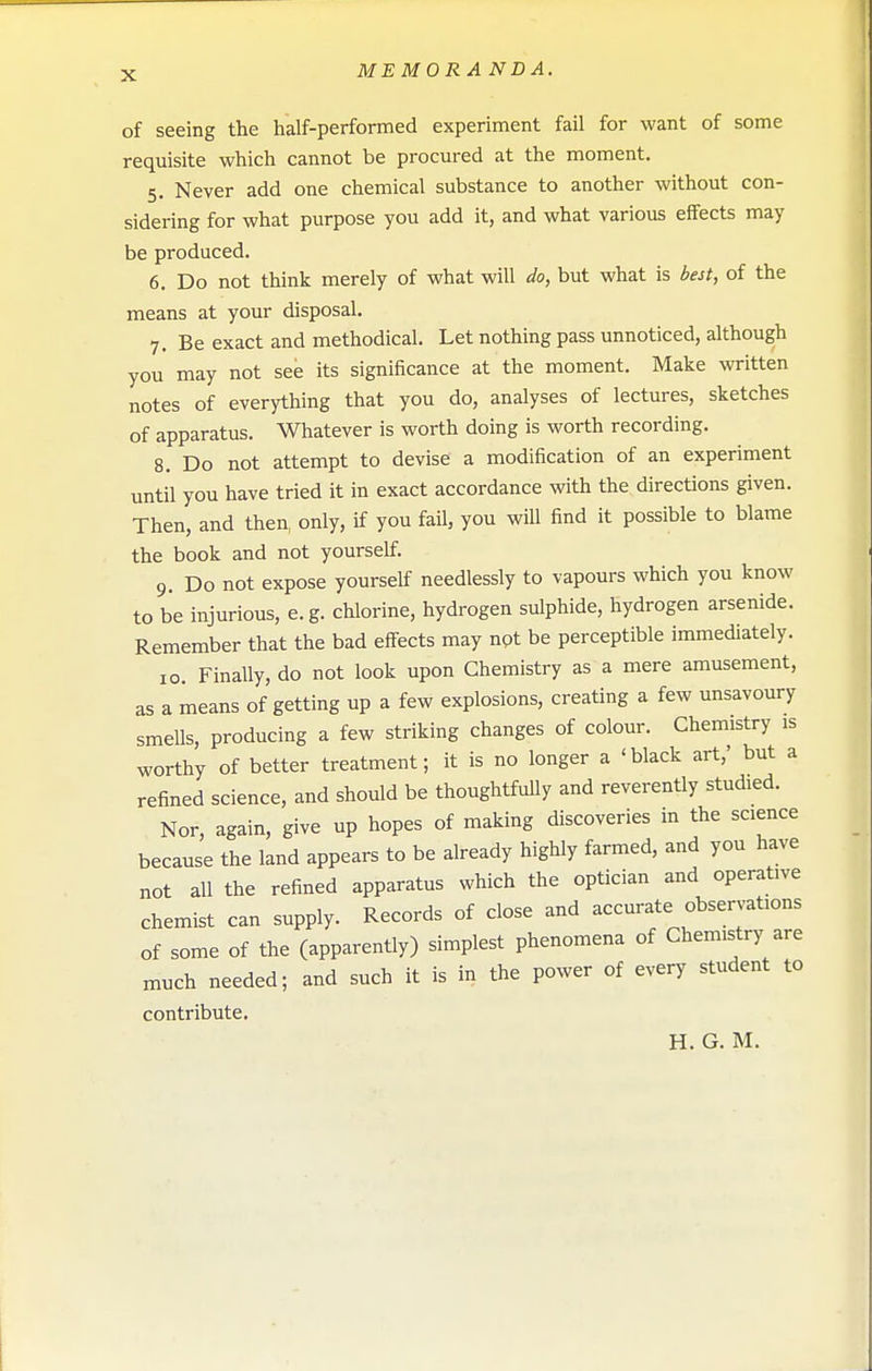 of seeing the half-performed experiment fail for want of some requisite which cannot be procured at the moment. 5. Never add one chemical substance to another without con- sidering for what purpose you add it, and what various eifects may be produced. 6. Do not think merely of what will do, but what is best, of the means at your disposal. 7. Be exact and methodical. Let nothing pass unnoticed, although you may not see its significance at the moment. Make written notes of everything that you do, analyses of lectures, sketches of apparatus. Whatever is worth doing is worth recording. 8. Do not attempt to devise a modification of an experiment until you have tried it in exact accordance with the directions given. Then, and then, only, if you fail, you will find it possible to blame the book and not yourself. 9. Do not expose yourself needlessly to vapours which you know to be injurious, e.g. chlorine, hydrogen sulphide, hydrogen arsenide. Remember that the bad effects may npt be perceptible immediately. 10 Finally, do not look upon Chemistry as a mere amusement, as a means of getting up a few explosions, creating a few unsavoury smells, producing a few striking changes of colour. Chemistry is worthy of better treatment; it is no longer a 'black art,' but a refined science, and should be thoughtfuUy and reverently studied. Nor, again, give up hopes of making discoveries in the science because the land appears to be already highly farmed, and you have not all the refined apparatus which the optician and operative chemist can supply. Records of close and accurate observations of some of the (apparently) simplest phenomena of Chemistry are much needed; and such it is in the power of every student to contribute. H. G. M.