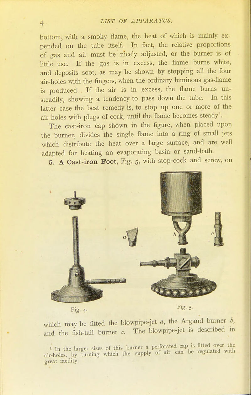 bottom, with a smoky flame, the heat of which is mainly ex- pended on the tube itself. In fact, the relative proportions of gas and air must be nicely adjusted, or the burner is of little use. If the gas is in excess, the flame burns white, and deposits soot, as may be shown by stopping all the four air-holes with the fingers, when the ordinary luminous gas-flame is produced. If the air is in excess, the flame burns un- steadily, showing a tendency to pass down the tube. In this latter case the best remedy is, to stop up one or more of the air-holes with plugs of cork, until the flame becomes steady \ The cast-iron cap shown in the figure, when placed upon the burner, divides the single flame into a ring of small jets which distribute the heat over a large surface, and are well adapted for heating an evaporating basin or sand-bath. 5. A Cast-iron Foot, Fig. 5, with stop-cock and screw, on Fig. 4. Fig. 5- which may be fitted the blowpipe-jet a, the Argand burner d, and the fish-tail burner c. The blowpipe-jet is described in 1 In the larger sizes of this burner a perforated cap is fitted over t_he air-holes, by Uuning which the supply of air can be regulated with great facility.