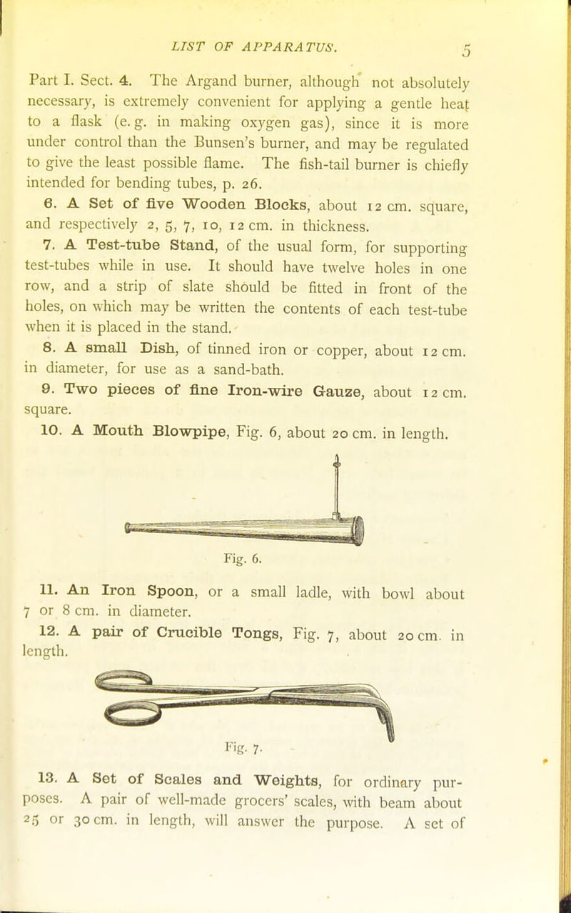 Part I. Sect. 4. The Argand burner, although not absolutely necessary, is extremely convenient for applying a gentle heaf to a flask (e.g. in making oxygen gas), since it is more under control than the Bunsen's burner, and may be regulated to give the least possible flame. The fish-tail burner is chiefly intended for bending tubes, p. 26. 6. A Set of five Wooden Blocks, about 12 cm. square, and respectively 2, 5, 7, 10, 12 cm. in thickness. 7. A Test-tube Stand, of the usual form, for supporting test-tubes while in use. It should have twelve holes in one row, and a strip of slate should be fitted in front of the holes, on which may be written the contents of each test-tube when it is placed in the stand. 8. A small Dish, of tinned iron or copper, about 12 cm. in diameter, for use as a sand-bath. 9. Two pieces of fine Iron-wire Gauze, about 12 cm. square. 10. A Mouth Blowpipe, Fig. 6, about 20 cm. in length. 4 Fig. 6. 11. An Iron Spoon, or a small ladle, with bowl about 7 or 8 cm. in diameter. 12. A pair of Crucible Tongs, Fig. 7, about 20 cm. in length. Fig. 7. 13. A Set of Scales and Weights, for ordinary pur- poses. A pair of well-made grocers' scales, with beam about 2.5 or 30 cm. in length, will answer the purpose. A set of