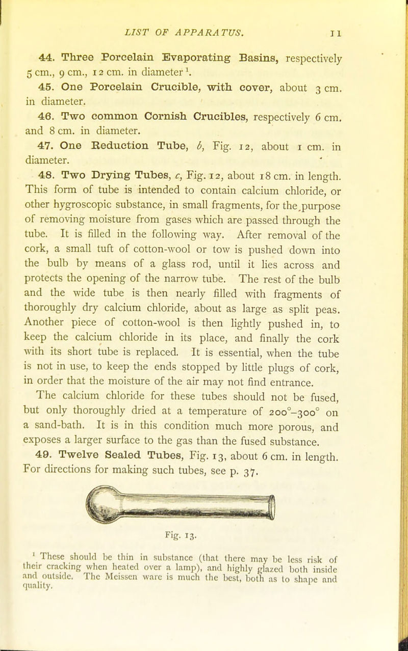 44. Three Porcelain Evaporating Basins, respectively 5 cm., 9 cm., 12 cm. in diameter \ 45. One Porcelain Crucible, with cover, about 3 cm. in diameter. 46. Two common Cornish Crucibles, respectively 6 cm, and 8 cm. in diameter. 47. One Reduction Tube, b, Fig. 12, about i cm. in diameter. 48. Two Drying Tubes, c, Fig. 12, about 18 cm. in length. This form of tube is intended to contain calcium chloride, or other hygroscopic substance, in small fragments, for the,purpose of removing moisture from gases which are passed through the tube. It is filled in the folloAving way. After removal of the cork, a small tuft of cotton-wool or tow is pushed down into the bulb by means of a glass rod, until it lies across and protects the opening of the narrow tube. The rest of the bulb and the wide tube is then nearly filled with fragments of thoroughly dry calcium chloride, about as large as split peas. Another piece of cotton-wool is then lightly pushed in, to keep the calcium chloride in its place, and finally the cork with its short tube is replaced. It is essential, when the tube is not in use, to keep the ends stopped by litde plugs of cork, in order that the moisture of the air may not find entrance. The calcium chloride for these tubes should not be fused, but only thoroughly dried at a temperature of 2oo°-3oo° on a sand-bath. It is in this condition much more porous, and exposes a larger surface to the gas than the fused substance. 49. Twelve Sealed Tubes, Fig. 13, about 6 cm. in length. For directions for making such tubes, see p. 37. Fig- 13- ' These should be thin in substance (that there may be less risk of their cracking when healed over a lamp), and highly glazed both inside and outside. The Meissen ware is much the best, both as to shape and quality. '