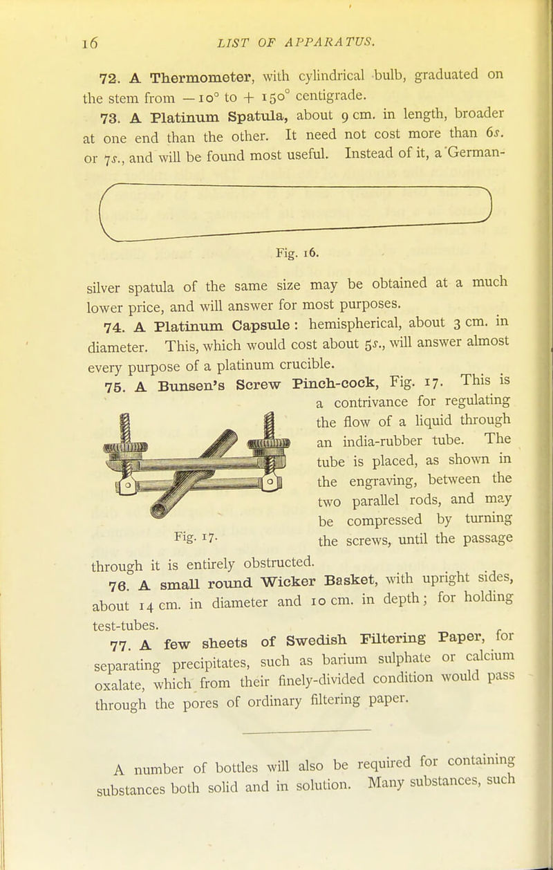 72. A Thermometer, with cylindrical bulb, graduated on the stem from -io° to + 150° centigrade. 73. A Platinum Spattda, about 9 cm. in length, broader at one end than the other. It need not cost more than 6^. or 7J., and will be found most useful. Instead of it, a German- Fig. 16. silver spatula of the same size may be obtained at a much lower price, and will answer for most purposes. 74. A Platinum Capsule: hemispherical, about 3 cm. in diameter. This, which would cost about ^s., wll answer almost every purpose of a platinum crucible. 75. A Bunsen's Screw Pinch-cock, Fig. 17. This is a contrivance for regulating the flow of a liquid through an india-rubber tube. The tube is placed, as shown in the engraving, between the two parallel rods, and may be compressed by turning the screws, until the passage through it is entirely obstructed. 76. A smaU round Wicker Basket, with upright sides, about 14 cm. in diameter and 10 cm. in depth; for holding test-tubes. 77 A few sheets of Swedish Filtering Paper, lor separating precipitates, such as barium sulphate or calcium oxalate, which, from their finely-divided condition would pass through the pores of ordinary filtering paper. Fig. 17. A number of bottles will also be required for containing substances both solid and in solution. Many substances, such
