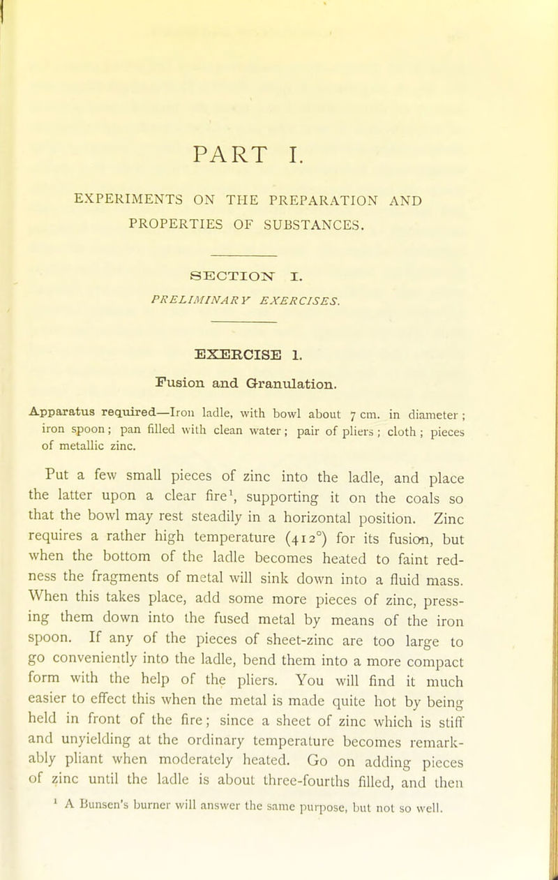 EXPERIMENTS ON THE PREPARATION AND PROPERTIES OF SUBSTANCES. SECTION I. PRELIMINARY EXERCISES. EXERCISE 1. Fusion and Granulation. Apparatus reaiiired—Iron ladle, with bowl about 7 cm. in diameter; iron spoon; pan 611ed with clean water; pair of pliers ; cloth ; pieces of metallic zinc. Put a few small pieces of zinc into the ladle, and place the latter upon a clear fire\ supporting it on the coals so that the bowl may rest steadily in a horizontal position. Zinc requires a rather high temperature (412°) for its fusion, but when the bottom of the ladle becomes heated to faint red- ness the fragments of metal will sink down into a fluid mass. When this takes place, add some more pieces of zinc, press- ing them down into the fused metal by means of the iron spoon. If any of the pieces of sheet-zinc are too large to go conveniently into the ladle, bend them into a more compact form with the help of the pliers. You will find it much easier to effect this when the metal is made quite hot by being held in front of the fire; since a sheet of zinc which is stift and unyielding at the ordinary temperature becomes remark- ably pliant when moderately heated. Go on adding pieces of zinc until the ladle is about three-fourths filled, and then ' A Bunsen's burner will answer the same purpose, but not so well.