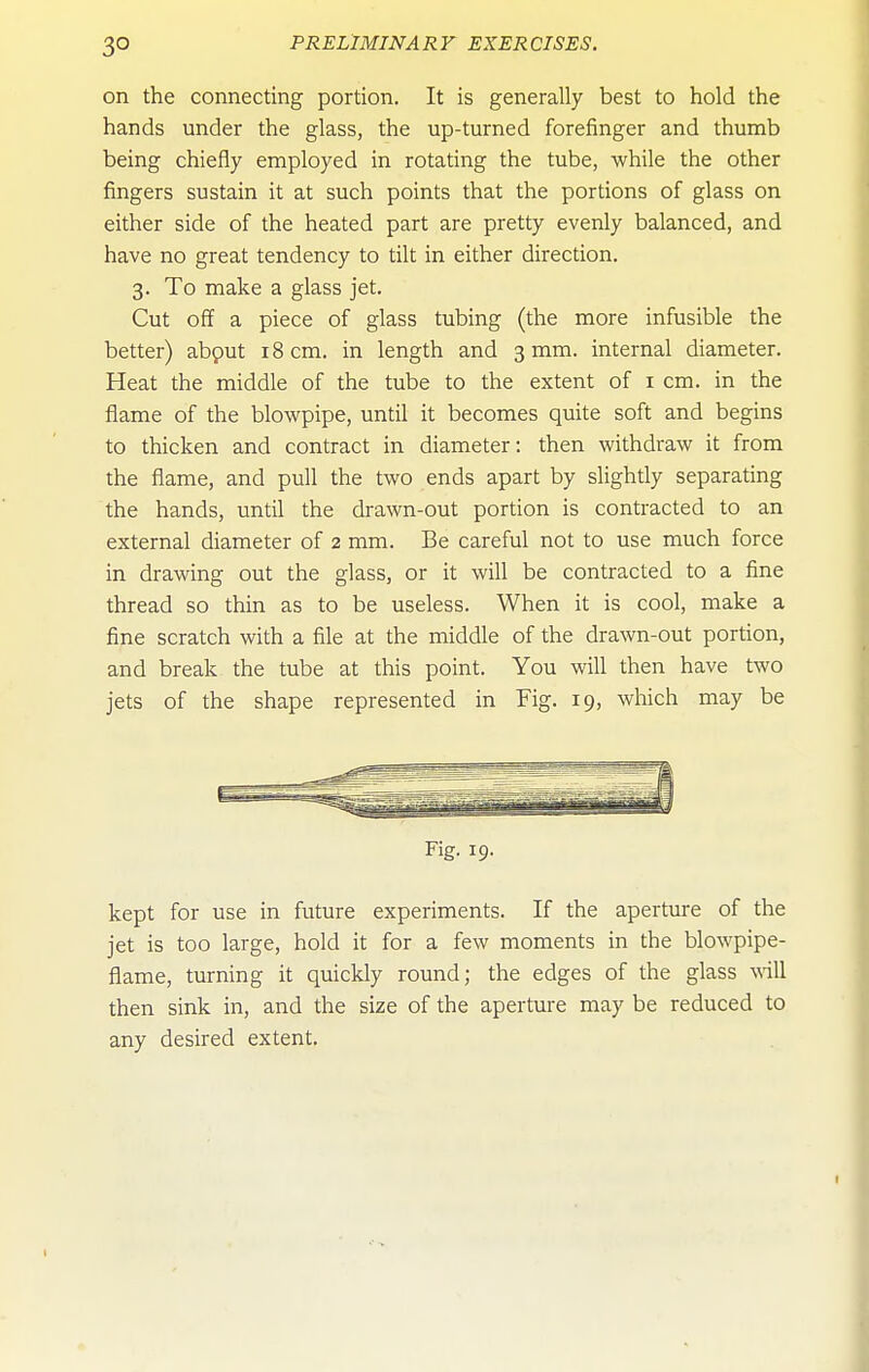on the connecting portion. It is generally best to hold the hands under the glass, the up-turned forefinger and thumb being chiefly employed in rotating the tube, while the other fingers sustain it at such points that the portions of glass on either side of the heated part are pretty evenly balanced, and have no great tendency to tilt in either direction. 3. To make a glass jet. Cut off a piece of glass tubing (the more infusible the better) abput 18 cm. in length and 3 mm. internal diameter. Heat the middle of the tube to the extent of i cm. in the flame of the blowpipe, until it becomes quite soft and begins to thicken and contract in diameter: then withdraw it from the flame, and pull the two ends apart by slightly separating the hands, until the drawn-out portion is contracted to an external diameter of 2 mm. Be careful not to use much force in drawing out the glass, or it will be contracted to a fine thread so thin as to be useless. When it is cool, make a fine scratch with a file at the middle of the drawn-out portion, and break the tube at this point. You will then have two jets of the shape represented in Fig. 19, which may be Fig. 19. kept for use in future experiments. If the aperture of the jet is too large, hold it for a few moments in the blowpipe- flame, turning it quickly round; the edges of the glass will then sink in, and the size of the aperture may be reduced to any desired extent.