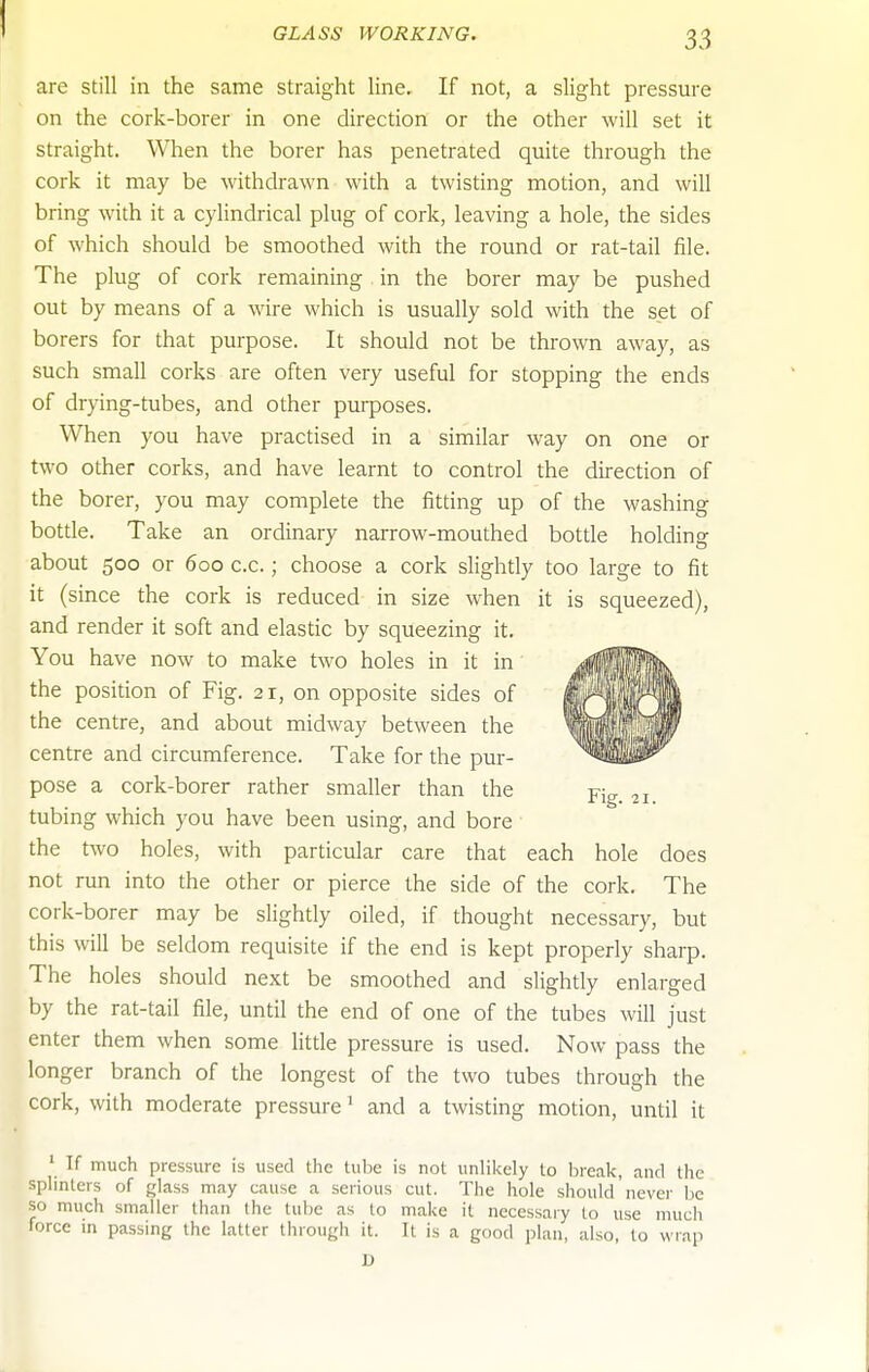 are still in the same straight line. If not, a slight pressure on the cork-borer in one direction or the other will set it straight. When the borer has penetrated quite through the cork it may be withdrawn with a twisting motion, and will bring with it a cylindrical plug of cork, leaving a hole, the sides of which should be smoothed with the round or rat-tail file. The plug of cork remaining in the borer may be pushed out by means of a wire which is usually sold with the set of borers for that purpose. It should not be thrown away, as such small corks are often very useful for stopping the ends of drying-tubes, and other purposes. When you have practised in a similar way on one or two other corks, and have learnt to control the direction of the borer, you may complete the fitting up of the washing bottle. Take an ordinary narrow-mouthed bottle holding about 500 or 600 c.c.; choose a cork slightly too large to fit it (since the cork is reduced in size when it is squeezed), and render it soft and elastic by squeezing it. You have now to make two holes in it in the position of Fig. 21, on opposite sides of the centre, and about midway between the centre and circumference. Take for the pur- pose a cork-borer rather smaller than the tubing which you have been using, and bore the two holes, with particular care that each hole does not run into the other or pierce the side of the cork. The cork-borer may be slightly oiled, if thought necessary, but this will be seldom requisite if the end is kept properly sharp. The holes should next be smoothed and slightly enlarged by the rat-tail file, until the end of one of the tubes will just enter them when some little pressure is used. Now pass the longer branch of the longest of the two tubes through the cork, with moderate pressure' and a twisting motion, until it ' If much pressure is used the tube is not unlikely to break, and ihe splinters of glass may cause a serious cut. The hole should never be so much smaller than the tube as to make it necessary to use much force in passing the latter through it. It is a good plan, also, to wrap D