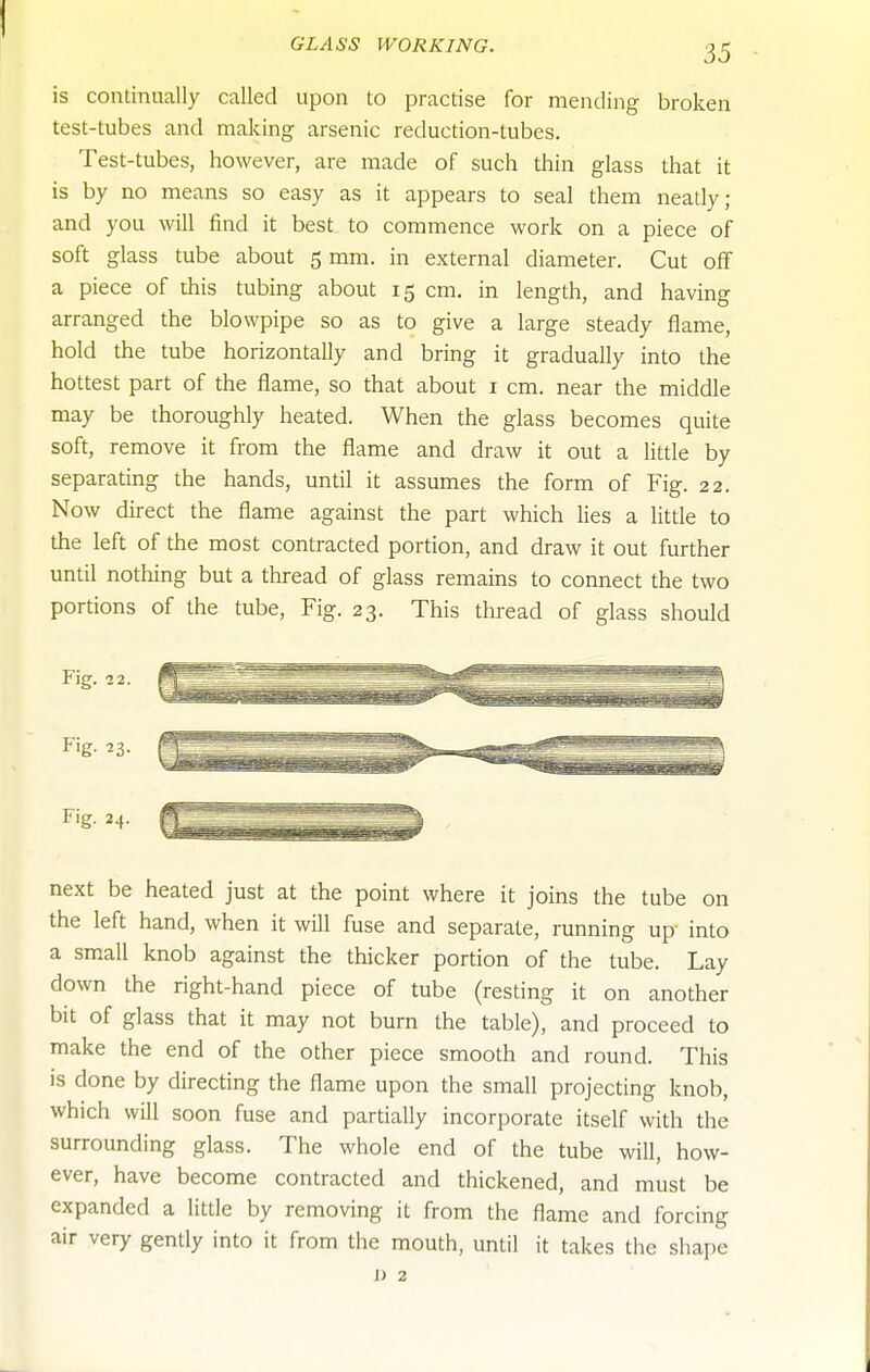 is continually called upon to practise for mending broken test-tubes and making arsenic reduction-tubes. Test-tubes, however, are made of such thin glass that it is by no means so easy as it appears to seal them neatly; and you will find it best to commence work on a piece of soft glass tube about 5 mm. in external diameter. Cut oflf a piece of this tubing about 15 cm. in length, and having arranged the blowpipe so as to give a large steady flame, hold the tube horizontally and bring it gradually into the hottest part of the flame, so that about i cm. near the middle may be thoroughly heated. When the glass becomes quite soft, remove it from the flame and draw it out a little by separating the hands, until it assumes the form of Fig. 22. Now direct the flame against the part which lies a little to the left of the most contracted portion, and draw it out further until nothing but a thread of glass remains to connect the two portions of the tube. Fig. 23. This thread of glass should next be heated just at the point where it joins the tube on the left hand, when it will fuse and separate, running up into a small knob against the thicker portion of the tube. Lay down the right-hand piece of tube (resting it on another bit of glass that it may not burn the table), and proceed to make the end of the other piece smooth and round. This is done by directing the flame upon the small projecting knob, which will soon fuse and partially incorporate itself with the surrounding glass. The whole end of the tube will, how- ever, have become contracted and thickened, and must be expanded a little by removing it from the flame and forcing air very gently into it from the mouth, until it takes the shape J) 2