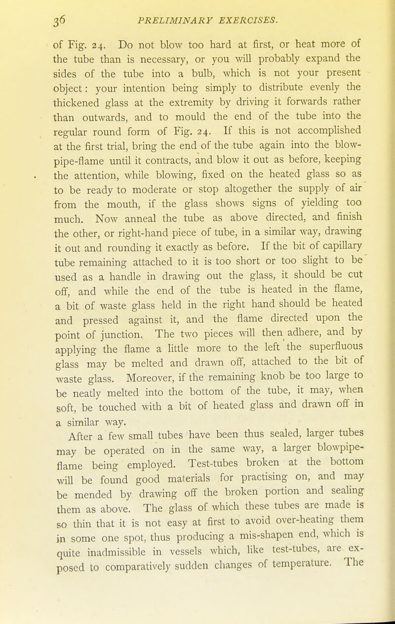 of Fig. 24. Do not blow too hard at first, or heat more of the tube than is necessary, or you will probably expand the sides of the tube into a bulb, which is not your present object: your intention being simply to distribute evenly the thickened glass at the extremity by driving it for^vards rather than outwards, and to mould the end of the tube into the regular round form of Fig. 24. If this is not accomplished at the first trial, bring the end of the tube again into the blow- pipe-flame until it contracts, and blow it out as before, keeping the attention, while blowing, fixed on the heated glass so as to be ready to moderate or stop altogether the supply of air from the mouth, if the glass shows signs of yielding too much. Now anneal the tube as above directed, and finish the other, or right-hand piece of tube, in a similar way, drawing it out and rounding it exacdy as before. If the bit of capillary tube remaining attached to it is too short or too slight to be used as a handle in drawing out the glass, it should be cut off, and while the end of the tube is heated in the flame, a bit of waste glass held in the right hand should be heated and pressed against it, and the flame directed upon the point of junction. The two pieces will then adhere, and by applying the flame a little more to the left the superfluous glass may be melted and drawn off, attached to the bit of waste glass. Moreover, if the remaining knob be too large to be neatly melted into the bottom of the tube, it may, when soft, be touched with a bit of heated glass and drawn off in a similar way. After a few small tubes have been thus sealed, larger tubes may be operated on in the same way, a larger blowpipe- flame being employed. Test-tubes broken at the bottom will be found good materials for practising on, and may be mended by drawing off the broken portion and sealing them as above. The glass of which these tubes are made is so thin that it is not easy at first to avoid over-heating them in some one spot, thus producing a mis-shapen end, which is quite inadmissible in vessels which, like test-tubes, are ex- posed to comparatively sudden changes of temperature. The