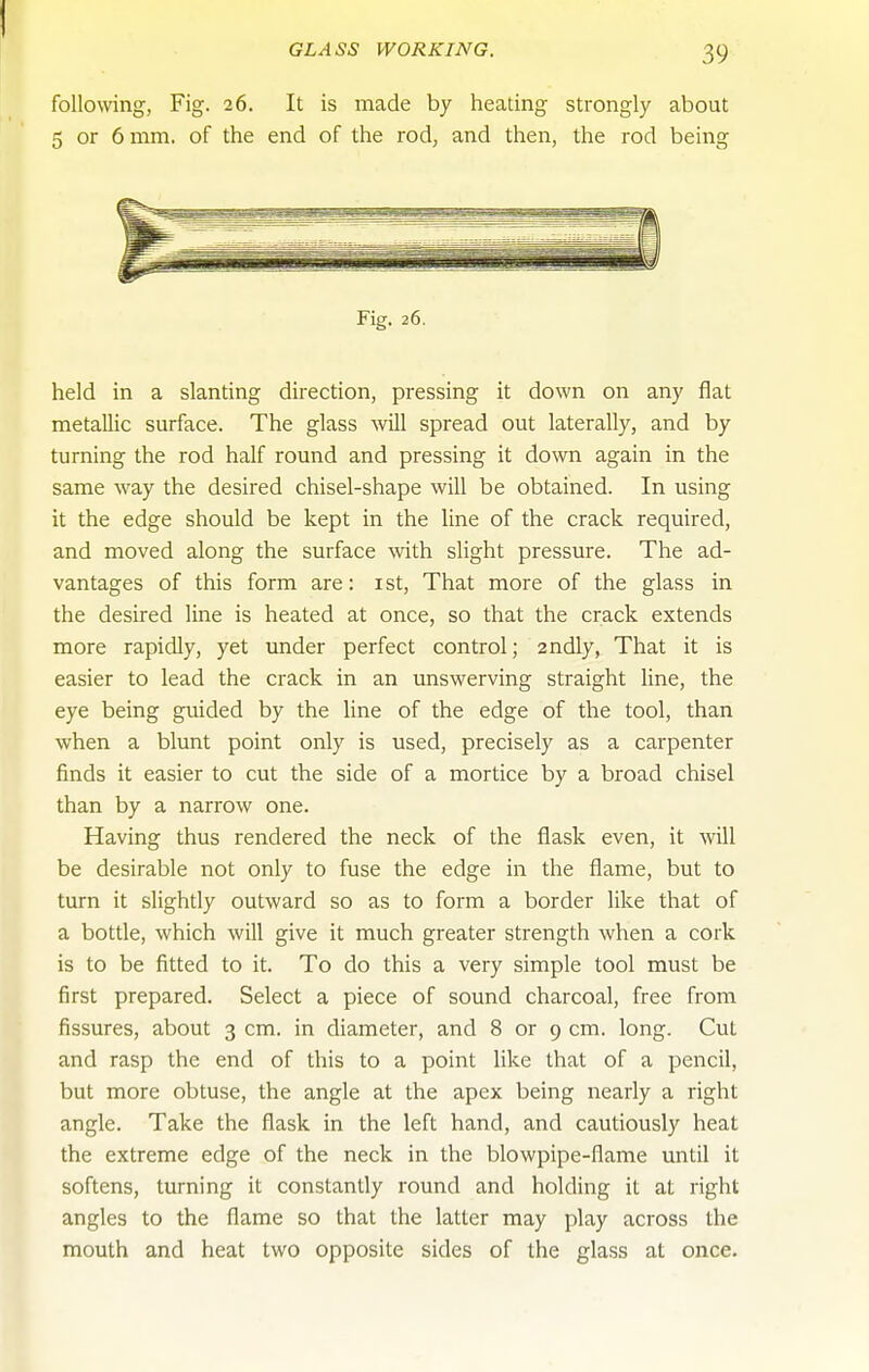 following, Fig. 26. It is made by heating strongly about 5 or 6 mm. of the end of the rod, and then, the rod being Fig. 26. held in a slanting direction, pressing it down on any flat metallic surface. The glass will spread out laterally, and by turning the rod half round and pressing it down again in the same way the desired chisel-shape will be obtained. In using it the edge should be kept in the line of the crack required, and moved along the surface with slight pressure. The ad- vantages of this form are: ist. That more of the glass in the desired line is heated at once, so that the crack extends more rapidly, yet under perfect control; andly, That it is easier to lead the crack in an unswerving straight line, the eye being guided by the line of the edge of the tool, than when a blunt point only is used, precisely as a carpenter finds it easier to cut the side of a mortice by a broad chisel than by a narrow one. Having thus rendered the neck of the flask even, it will be desirable not only to fuse the edge in the flame, but to turn it slightly outward so as to form a border like that of a bottle, which will give it much greater strength when a cork is to be fitted to it. To do this a very simple tool must be first prepared. Select a piece of sound charcoal, free from fissures, about 3 cm. in diameter, and 8 or 9 cm. long. Cut and rasp the end of this to a point like that of a pencil, but more obtuse, the angle at the apex being nearly a right angle. Take the flask in the left hand, and cautiously heat the extreme edge of the neck in the blowpipe-flame until it softens, turning it constantly round and holding it at right angles to the flame so that the latter may play across the mouth and heat two opposite sides of the glass at once.