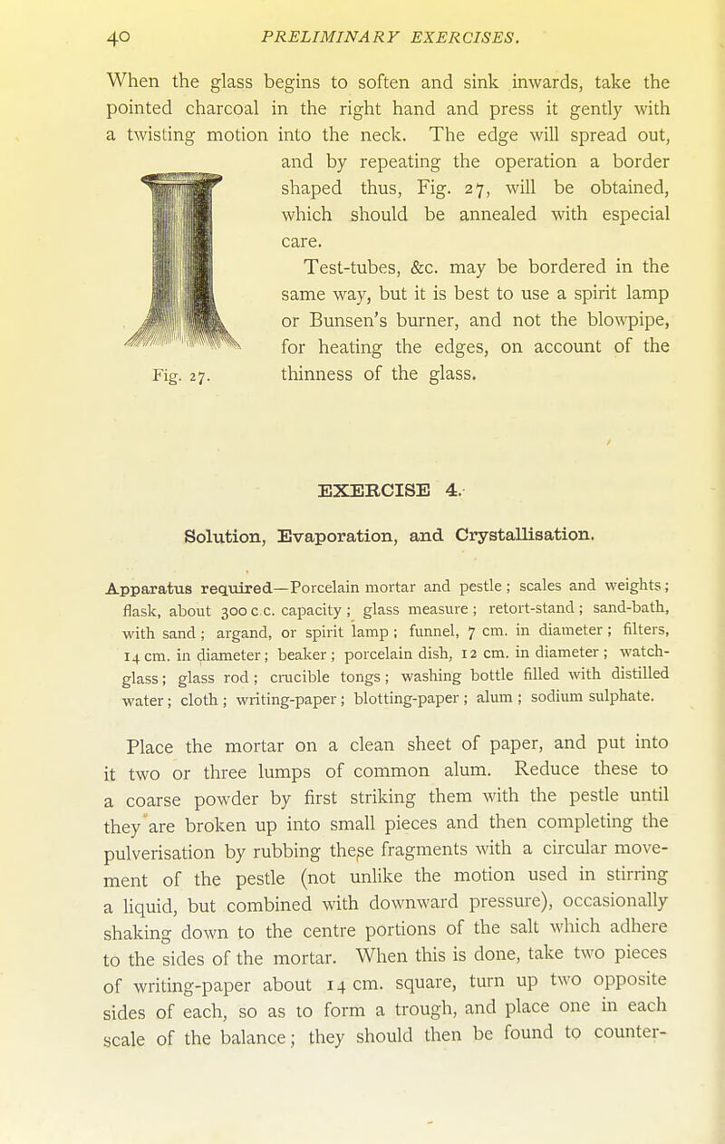 When the glass begins to soften and sink inwards, take the pointed charcoal in the right hand and press it gently with a twisting motion into the neck. The edge will spread out, and by repeating the operation a border shaped thus. Fig. 27, will be obtained, which should be annealed with especial care. Test-tubes, &c. may be bordered in the same way, but it is best to use a spirit lamp or Bunsen's burner, and not the blowpipe, for heating the edges, on account of the Fig. 27. thinness of the glass. EXERCISE 4. Solution, Evaporation, and Crystallisation, Apparatus required—Porcelain mortar and pestle ; scales and weights; flask, about 300 c c. capacity ; glass measure ; retort-stand ; sand-bath, with sand ; argand, or spirit lamp ; funnel, 7 cm. in diameter; filters, 14 cm. in diameter ; beaker ; porcelain dish, 12 cm. in diameter ; watch- glass ; glass rod; cracible tongs; washing bottle filled with distilled water; cloth; writing-paper; blotting-paper ; alum ; sodium sulphate. Place the mortar on a clean sheet of paper, and put into it two or three lumps of common alum. Reduce these to a coarse powder by first striking them with the pestle until they are broken up into small pieces and then completing the pulverisation by rubbing thepe fragments with a circular move- ment of the pestle (not unlike the motion used in stirring a liquid, but combined with downward pressure), occasionally shaking down to the centre portions of the salt which adhere to the sides of the mortar. When this is done, take two pieces of writing-paper about 14 cm. square, turn up two opposite sides of each, so as to form a trough, and place one in each scale of the balance; they should then be found to counter-