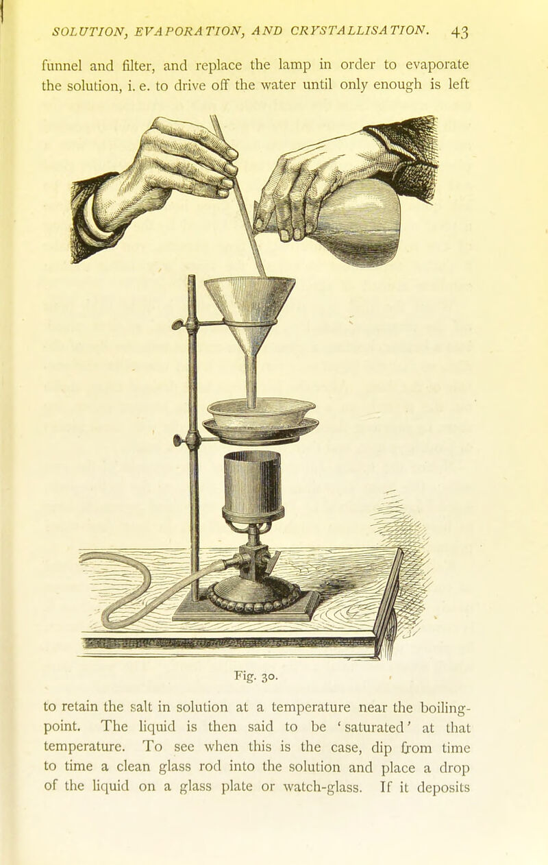 funnel and filter, and replace the lamp in order to evaporate the solution, i. e. to drive off the water until only enough is left Fig- 30- to retain the salt in solution at a temperature near the boiling- point. The liquid is then said to be ' saturated' at that temperature. To see when this is the case, dip from time to time a clean glass rod into the solution and place a drop of the liquid on a glass plate or watch-glass. If it deposits