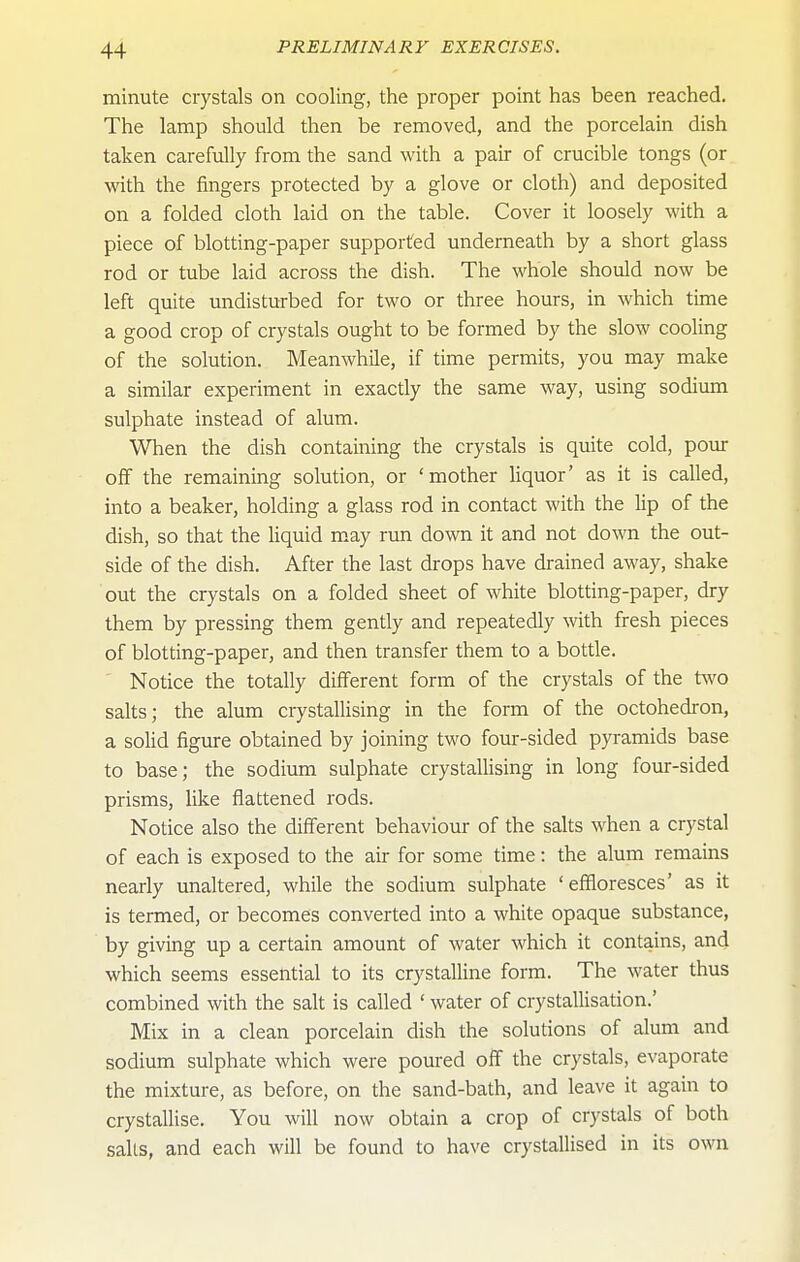 minute crystals on cooling, the proper point has been reached. The lamp should then be removed, and the porcelain dish taken carefully from the sand with a pair of crucible tongs (or with the fingers protected by a glove or cloth) and deposited on a folded cloth laid on the table. Cover it loosely with a piece of blotting-paper supported underneath by a short glass rod or tube laid across the dish. The whole should now be left quite undisturbed for two or three hours, in which time a good crop of crystals ought to be formed by the slow cooling of the solution. Meanwhile, if time permits, you may make a similar experiment in exactly the same way, using sodium sulphate instead of alum. When the dish containing the crystals is quite cold, pour off the remaining solution, or 'mother liquor' as it is called, into a beaker, holding a glass rod in contact with the lip of the dish, so that the Uquid m.ay run down it and not down the out- side of the dish. After the last drops have drained away, shake out the crystals on a folded sheet of white blotting-paper, dry them by pressing them gently and repeatedly with fresh pieces of blotting-paper, and then transfer them to a bottle. Notice the totally different form of the crystals of the tAVO salts; the alum crystallising in the form of the octohedron, a solid figure obtained by joining two four-sided pyramids base to base; the sodium sulphate crystallising in long four-sided prisms, like flattened rods. Notice also the different behaviour of the salts when a crystal of each is exposed to the air for some time: the alum remains nearly unaltered, while the sodium sulphate 'effloresces' as it is termed, or becomes converted into a white opaque substance, by giving up a certain amount of water which it contains, and which seems essential to its crystalline form. The water thus combined with the salt is called ' water of crystallisation.' Mix in a clean porcelain dish the solutions of alum and sodium sulphate which were poured off the crystals, evaporate the mixture, as before, on the sand-bath, and leave it again to crystallise. You will now obtain a crop of crystals of both salts, and each will be found to have crystallised in its own