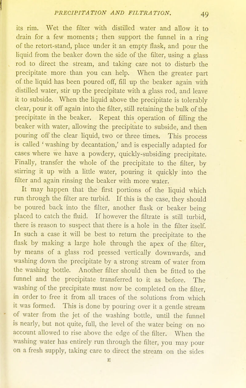 PRECIPITATION AND FILTRATION. its rim. Wet the filter with distilled water and allow it to drain for a few moments; then support the funnel in a ring of the retort-stand, place under it an empty flask, and pour the liquid from the beaker down the side of the filter, using a glass rod to direct the stream, and taking care not to disturb the precipitate more than you can help. When the greater part of the liquid has been poured off, fill up the beaker again with distilled water, stir up the precipitate with a glass rod, and leave it to subside. When the Hquid above the precipitate is tolerably clear, pour it off again into the filter, still retaining the bulk of the precipitate in the beaker. Repeat this operation of filling the beaker with water, allowing the precipitate to subside, and then pouring off the clear liquid, two or three times. This process is called ' washing by decantation,' and is especially adapted for cases where we have a powdery, quicldy-subsiding precipitate. Finally, transfer the whole of the precipitate to the filter, by stirring it up with a little water, pouring it quicldy into the filter and again rinsing the beaker with more water. It may happen that the first portions of the liquid which run through the filter are turbid. If this is the case, they should be poured back into the filter, another flask or beaker being placed to catch the fluid. If however the filtrate is still turbid, there is reason to suspect that there is a hole in the filter itself. In such a case it will be best to return the precipitate to the flask by making a large hole through the apex of the filter, by means of a glass rod pressed vertically downwards, and washing down the precipitate by a strong stream of water from the washing bottle. Another filter should then be fitted to the funnel and the precipitate transferred to it as before. The washing of the precipitate must now be completed on the filter, in order to free it from all traces of the solutions from which it was formed. This is done by pouring over it a gentle stream of water from the jet of the washing bottle, until the funnel is nearly, but not quite, full, the level of the water being on no account allowed to rise above the edge of the filter. When the washing water has entirely run through the filter, you may pour on a fresh supply, taking care to direct the stream on the sides E