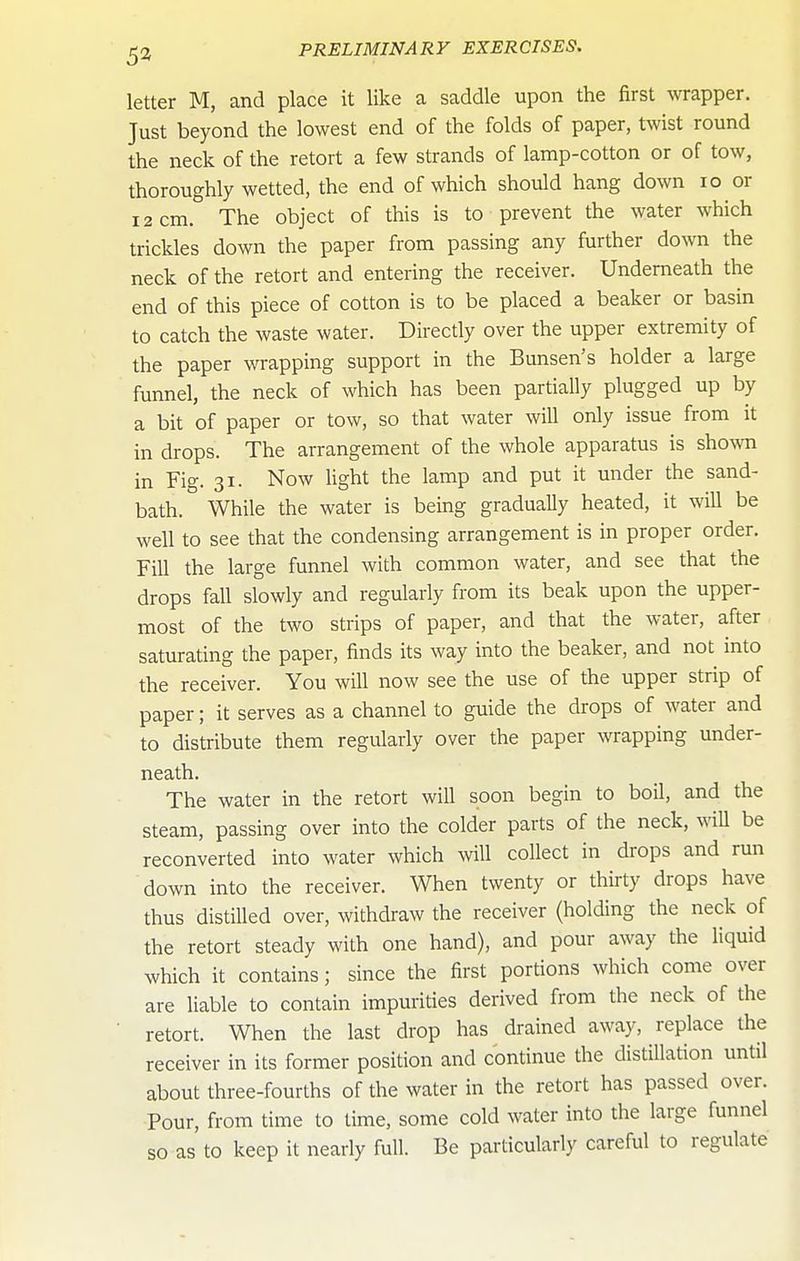 5a letter M, and place it like a saddle upon the first wrapper. Just beyond the lowest end of the folds of paper, twist round the neck of the retort a few strands of lamp-cotton or of tow, thoroughly wetted, the end of which should hang down lo or 12 cm. The object of this is to prevent the water which trickles down the paper from passing any further down the neck of the retort and entering the receiver. Underneath the end of this piece of cotton is to be placed a beaker or basin to catch the waste water. Directly over the upper extremity of the paper wrapping support in the Bunsen's holder a large funnel, the neck of which has been partially plugged up by a bit of paper or tow, so that water will only issue from it in drops. The arrangement of the whole apparatus is showm in Fig. 31. Now light the lamp and put it under the sand- bath. While the water is being gradually heated, it will be well to see that the condensing arrangement is in proper order. Fill the large funnel with common water, and see that the drops fall slowly and regularly from its beak upon the upper- most of the two strips of paper, and that the water, after saturating the paper, finds its way into the beaker, and not into the receiver. You will now see the use of the upper strip of paper; it serves as a channel to guide the drops of water and to distribute them regularly over the paper wrapping under- neath. The water in the retort will soon begin to boil, and the steam, passing over into the colder parts of the neck, will be reconverted into water which will collect in drops and run down into the receiver. When twenty or thirty drops have thus distilled over, withdraw the receiver (holding the neck of the retort steady with one hand), and pour away the liquid which it contains; since the first portions which come over are liable to contain impurities derived from the neck of the retort. When the last drop has drained away, replace the receiver in its former position and continue the distillation until about three-fourths of the water in the retort has passed over. Pour, from time to time, some cold water into the large funnel so as to keep it nearly full. Be particularly careful to regulate