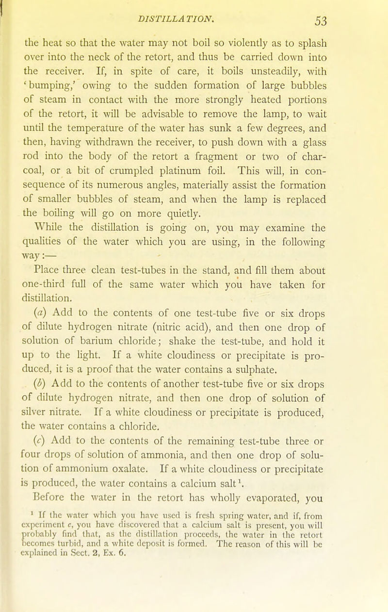 the heat so that the water may not boil so violently as to splash over into the neck of the retort, and thus be carried down into the receiver. If, in spite of care, it boils unsteadily, with ' bumping,' owing to the sudden formation of large bubbles of steam in contact with the more strongly heated portions of the retort, it will be advisable to remove the lamp, to wait until the temperatui'e of the water has sunk a few degrees, and then, having withdrawn the receiver, to push down with a glass rod into the body of the retort a fragment or two of char- coal, or a bit of crumpled platinum foil. This will, in con- sequence of its numerous angles, materially assist the formation of smaller bubbles of steam, and when the lamp is replaced the boiling will go on more quietly. While the distillation is going on, you may examine the qualities of the water which you are using, in the following way:— Place three clean test-tubes in the stand, and fill them about one-third full of the same water which you have taken for distillation. {a) Add to the contents of one test-tube five or six drops of dilute hydrogen nitrate (nitric acid), and then one drop of solution of barium chloride; shake the test-tube, and hold it up to the light. If a white cloudiness or precipitate is pro- duced, it is a proof that the water contains a sulphate. {b) Add to the contents of another test-tube five or six drops of dilute hydrogen nitrate, and then one drop of solution of silver nitrate. If a white cloudiness or precipitate is produced, the water contains a chloride. {c) Add to the contents of the remaining test-tube three or four drops of solution of ammonia, and then one drop of solu- tion of ammonium oxalate. If a white cloudiness or precipitate is produced, the water contains a calcium salt^. Before the water in the retort has wholly evaporated, you ' If the water which you have used is fresh spring water, and if, from experiment c, you have discovered that a calcium salt is present, you will probaljly find that, as the distillation proceeds, the water in the retort becomes turbid, and a white deposit is formed. The reason of this will be explained in Sect. 2, Ex. 6.