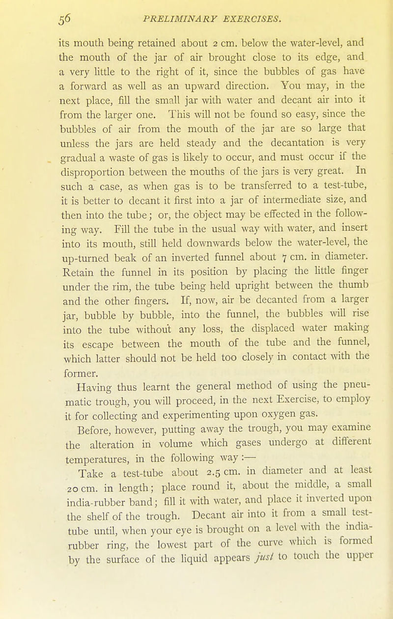 its mouth being retained about 2 cm. below the water-level, and the mouth of the jar of air brought close to its edge, and a very little to the right of it, since the bubbles of gas have a forward as well as an upward direction. You may, in the next place, fill the small jar with water and decant air into it from the larger one. This will not be found so easy, since the bubbles of air from the mouth of the jar are so large that unless the jars are held steady and the decantation is very gradual a waste of gas is hkely to occur, and must occur if the disproportion between the mouths of the jars is very great. In such a case, as when gas is to be transferred to a test-tube, it is better to decant it first into a jar of intermediate size, and then into the tube; or, the object may be effected in the follow- ing way. Fill the tube in the usual way with water, and insert into its mouth, still held downwards below the water-level, the up-turned beak of an inverted funnel about 7 cm. in diameter. Retain the funnel in its position by placing the Uttle finger under the rim, the tube being held upright between the thumb and the other fingers. If, now, au be decanted from a larger jar, bubble by bubble, into the funnel, the bubbles will rise into the tube without any loss, the displaced water making its escape between the mouth of the tube and the funnel, which latter should not be held too closely in contact with the former. Having thus learnt the general method of using the pneu- matic trough, you will proceed, in the next Exercise, to employ it for collecting and experimenting upon oxygen gas. Before, however, putting away the trough, you may examine the alteration in volume which gases undergo at difierent temperatures, in the following way:— Take a test-tube about 2.5 cm. in diameter and at least 20cm. in length; place round it, about the middle, a small india-rubber band; fill it with water, and place it inverted upon the shelf of the trough. Decant air into it from a smaU test- tube until, when your eye is brought on a level with the india- rubber ring, the lowest part of the curve which is formed by the surface of the liquid appears jusl to touch the upper