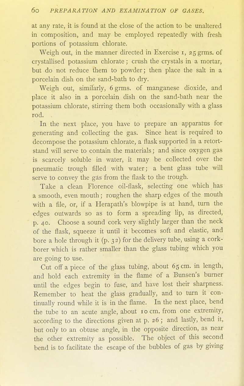 at any rate, it is found at the close of the action to be unaltered in composition, and may be employed repeatedly with fresh portions of potassium chlorate. Weigh out, in the manner directed in Exercise i, asgrms. of crystallised potassium chlorate; crush the crystals in a mortar, but do not reduce them to powder; then place the salt in a porcelain dish on the sand-bath to dry. Weigh out, similarly, 6 grms. of manganese dioxide, and place it also in a porcelain dish on the sand-bath near the potassium chlorate, stirring them both occasionally with a glass rod. In the next place, you have to prepare an apparatus for generating and collecting the gas. Since heat is required to decompose the potassium chlorate, a flask supported in a retort- stand will serve to contain the materials; and since oxygen gas is scarcely soluble in water, it may be collected over the pneumatic trough filled with water; a bent glass tube will serve to convey the gas from the flask to the trough. Take a clean Florence oil-flask, selecting one which has a smooth, even mouth; roughen the sharp edges of the mouth with a file, or, if a Herapath's blowpipe is at hand, turn the edges outwards so as to form a spreading lip, as directed, p. 40. Choose a sound cork very slightly larger than the neck of the flask, squeeze it until it becomes soft and elastic, and bore a hole through it (p. 32) for the delivery tube, using a cork- borer which is rather smaller than the glass tubing which you are going to use. Cut off a piece of the glass tubing, about 65 cm. in length, and hold each extremity in the flame of a Bunsen's burner until the edges begin to fuse, and have lost their sharpness. Remember to heat the glass gradually, and to turn it con- tinually round while it is in the flame. In the next place, bend the tube to an acute angle, about 10 cm. from one extremity, according to the directions given at p. 26 ; and lastly, bend it, but only to an obtuse angle, in the opposite direction, as near the other extremity as possible. The object of this second bend is to facilitate the escape of the bubbles of gas by giving
