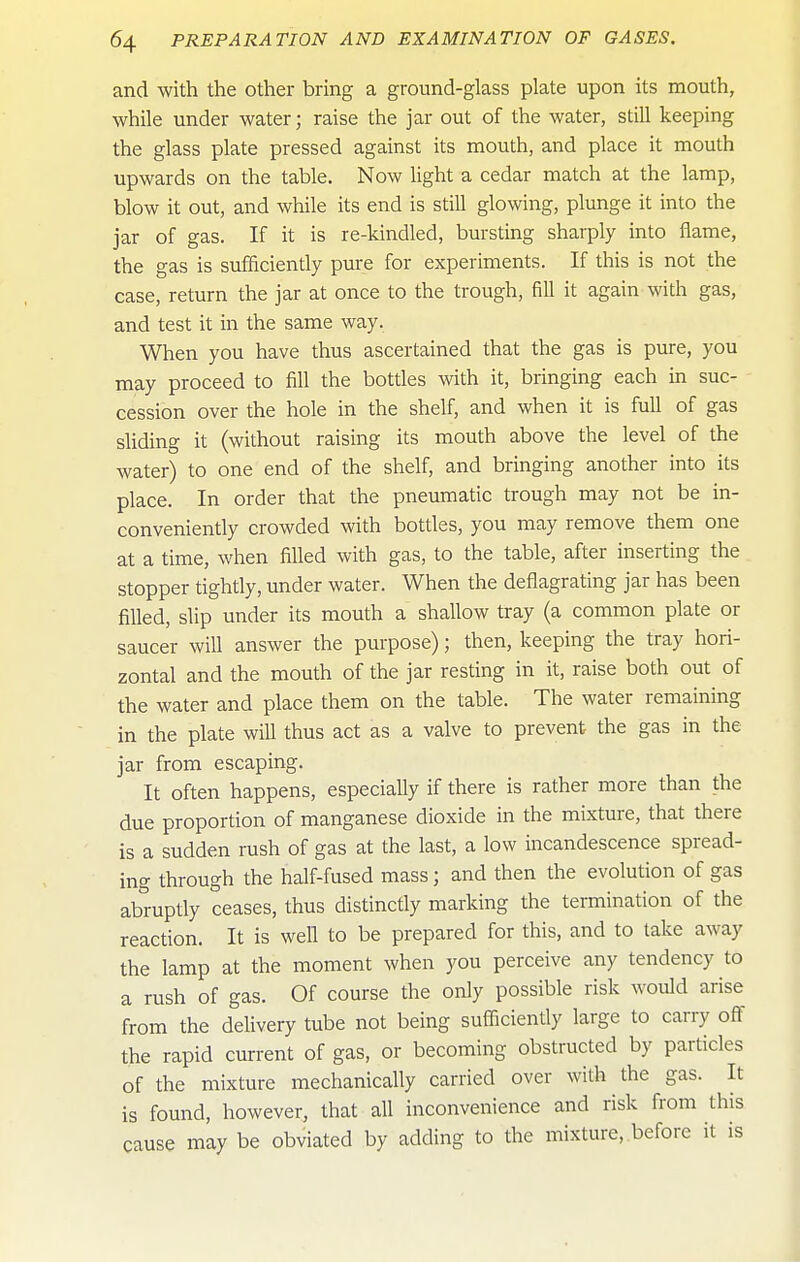 and with the other bring a ground-glass plate upon its mouth, while under water; raise the jar out of the water, still keeping the glass plate pressed against its mouth, and place it mouth upwards on the table. Now light a cedar match at the lamp, blow it out, and while its end is still glowing, plunge it into the jar of gas. If it is re-kindled, bursting sharply into flame, the gas is sufficiently pure for experiments. If this is not the case, return the jar at once to the trough, fill it again with gas, and test it in the same way. When you have thus ascertained that the gas is pure, you may proceed to fill the bottles with it, bringing each in suc- cession over the hole in the shelf, and when it is full of gas sliding it (without raising its mouth above the level of the water) to one end of the shelf, and bringing another into its place. In order that the pneumatic trough may not be in- conveniently crowded with bottles, you may remove them one at a time, when filled with gas, to the table, after inserting the stopper tightly, under water. When the deflagrating jar has been filled, slip under its mouth a shallow tray (a common plate or saucer will answer the purpose); then, keeping the tray hori- zontal and the mouth of the jar resting in it, raise both out of the water and place them on the table. The water remaining in the plate will thus act as a valve to prevent the gas in the jar from escaping. It often happens, especially if there is rather more than the due proportion of manganese dioxide in the mixture, that there is a sudden rush of gas at the last, a low incandescence spread- ing through the half-fused mass; and then the evolution of gas abruptly ceases, thus distinctly marking the termination of the reaction. It is well to be prepared for this, and to take away the lamp at the moment when you perceive any tendency to a rush of gas. Of course the only possible risk would arise from the delivery tube not being sufliciently large to carry oft the rapid current of gas, or becoming obstructed by particles of the mixture mechanically carried over with the gas. It is found, however, that all inconvenience and risk from this cause may be obviated by adding to the mixture, before it is