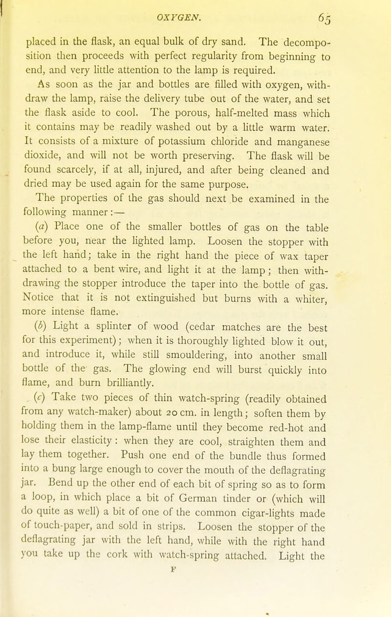 placed in the flask, an equal bulk of dry sand. The decompo- sition then proceeds with perfect regularity from beginning to end, and very little attention to the lamp is required. As soon as the jar and bottles are filled with oxygen, with- draw the lamp, raise the deUvery tube out of the water, and set the flask aside to cool. The porous, half-melted mass which it contains may be readily washed out by a little warm water. It consists of a mixture of potassium chloride and manganese dioxide, and will not be worth preserving. The flask will be found scarcely, if at all, injured, and after being cleaned and dried may be used again for the same purpose. The properties of the gas should next be examined in the following manner:— (a) Place one of the smaller bottles of gas on the table before you, near the lighted lamp. Loosen the stopper with the left haiid; take in the right hand the piece of wax taper attached to a bent wire, and light it at the lamp ; then with- drawing the stopper introduce the taper into the bottle of gas. Notice that it is not extinguished but burns with a whiter, more intense flame. (3) Light a splinter of wood (cedar matches are the best for this experiment); when it is thoroughly lighted blow it out, and introduce it, while still smouldering, into another small bottle of the gas. The glowing end will burst quickly into flame, and burn brilliantly. (c) Take two pieces of thin watch-spring (readily obtained from any watch-maker) about 20 cm. in length; soften them by holding them in the lamp-flame until they become red-hot and lose their elasticity : when they are cool, straighten them and lay them together. Push one end of the bundle thus formed into a bung large enough to cover the mouth of the deflagrating jar. Bend up the other end of each bit of spring so as to form a loop, in which place a bit of German tinder or (which will do quite as well) a bit of one of the common cigar-lights made of touch-paper, and sold in strips. Loosen the stopper of the deflagrating jar with the left hand, while with the right hand you take up the cork with watch-spring attached. Light the