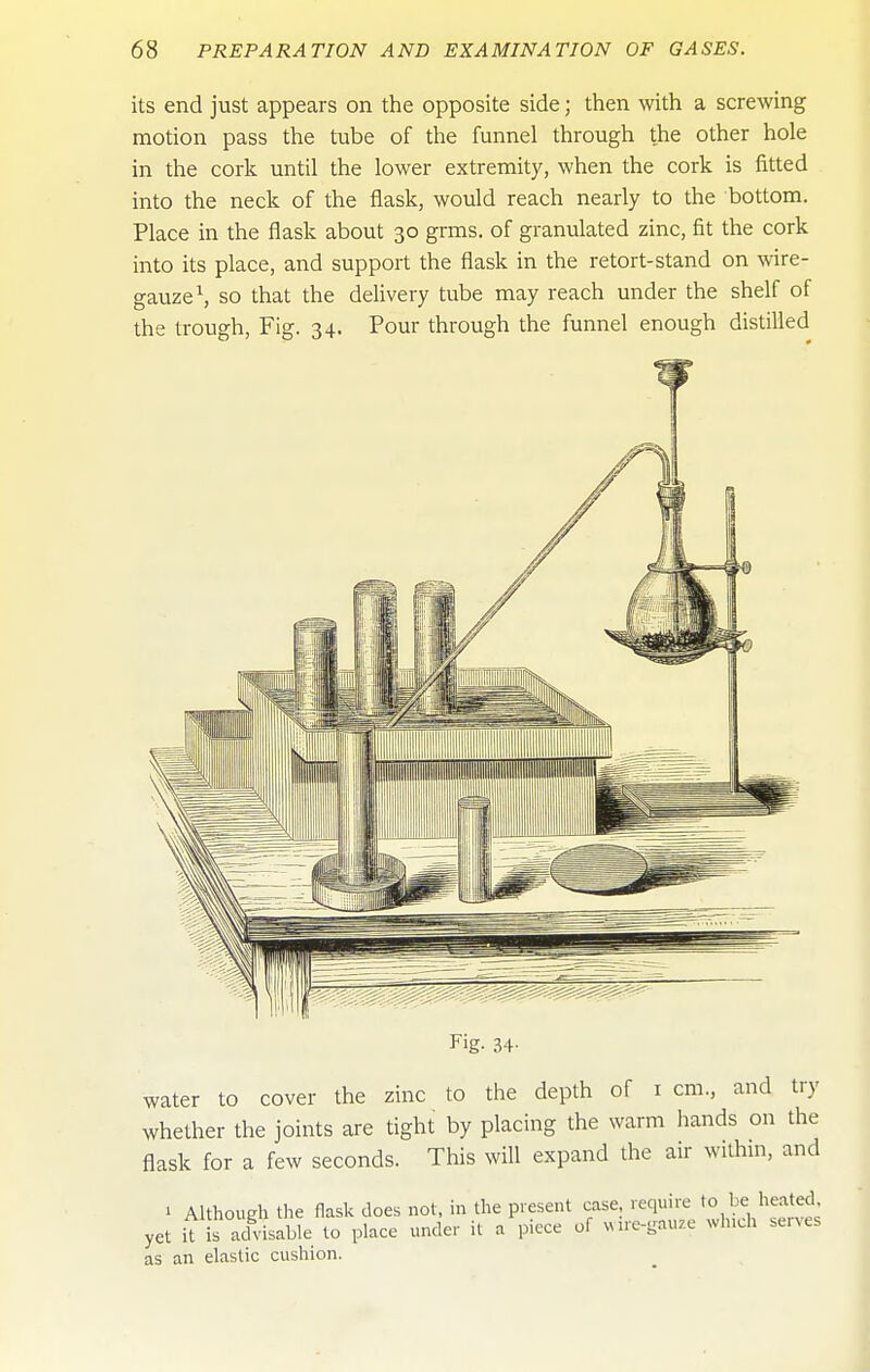 its end just appears on the opposite side; then with a screwing motion pass the tube of the funnel through the other hole in the cork until the lower extremity, when the cork is fitted into the neck of the flask, would reach nearly to the bottom. Place in the flask about 30 grms. of granulated zinc, fit the cork into its place, and support the flask in the retort-stand on wire- gauze \ so that the delivery tube may reach under the shelf of the trough. Fig. 34. Pour through the funnel enough distilled Fig- 34- water to cover the zinc to the depth of i cm., and try whether the joints are tight by placing the warm hands on the flask for a few seconds. This will expand the air within, and 1 Although the flask does not. in the present case, require to be heated yet it is aclvisable to place under it a piece of ^Mre-gauze winch serves as an elastic cushion.