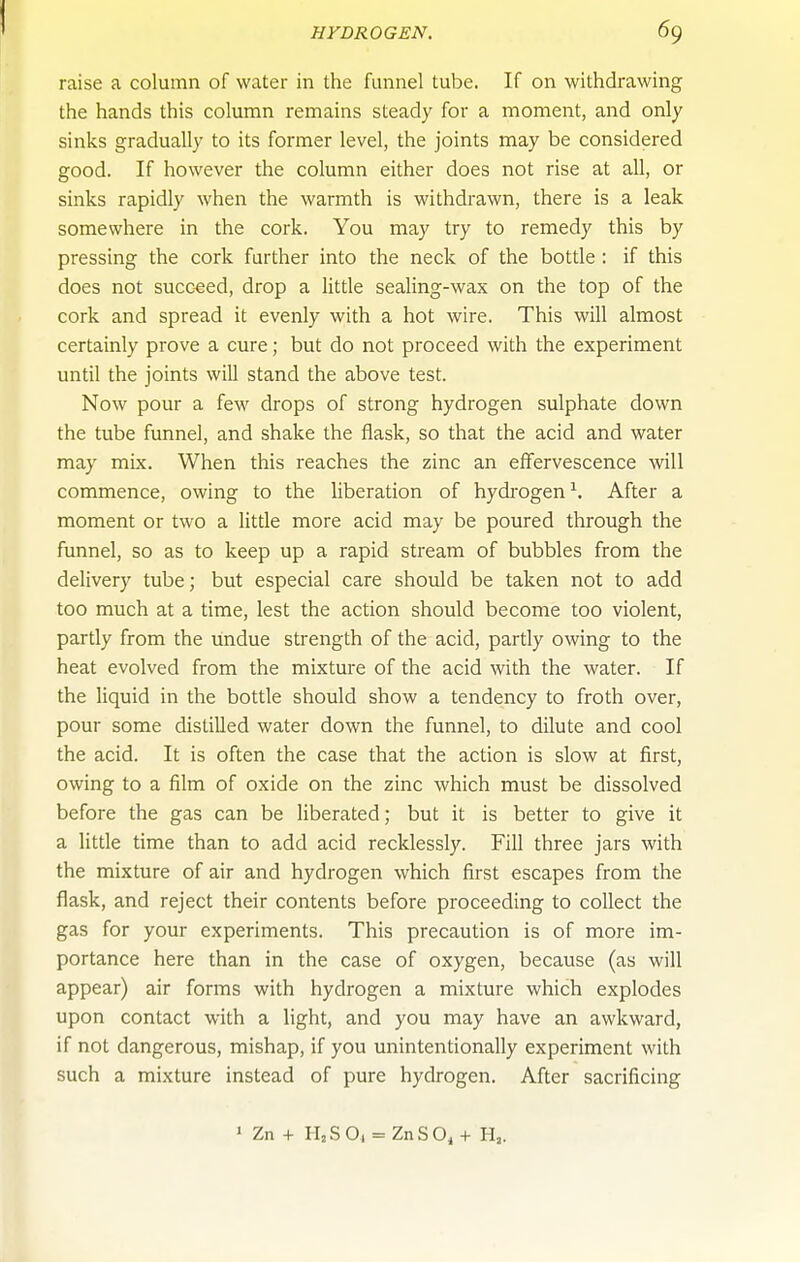 HYDROGEN. 69 raise a column of water in the funnel tube. If on withdrawing the hands this column remains steady for a moment, and only sinks gradually to its former level, the joints may be considered good. If however the column either does not rise at all, or sinks rapidly when the warmth is withdrawn, there is a leak somewhere in the cork. You may try to remedy this by pressing the cork further into the neck of the bottle : if this does not succeed, drop a little sealing-wax on the top of the cork and spread it evenly with a hot wire. This will almost certainly prove a cure; but do not proceed with the experiment until the joints will stand the above test. Now pour a few drops of strong hydrogen sulphate down the tube funnel, and shake the flask, so that the acid and water may mix. When this reaches the zinc an effervescence wU commence, owing to the liberation of hydrogen^. After a moment or two a little more acid may be poured through the funnel, so as to keep up a rapid stream of bubbles from the delivery tube; but especial care should be taken not to add too much at a time, lest the action should become too violent, partly from the undue strength of the acid, partly owing to the heat evolved from the mixtui-e of the acid with the water. If the liquid in the bottle should show a tendency to froth over, pour some distilled water down the funnel, to dilute and cool the acid. It is often the case that the action is slow at first, owing to a film of oxide on the zinc which must be dissolved before the gas can be liberated; but it is better to give it a little time than to add acid recklessly. Fill three jars with the mixture of air and hydrogen which first escapes from the flask, and reject their contents before proceeding to collect the gas for your experiments. This precaution is of more im- portance here than in the case of oxygen, because (as will appear) air forms with hydrogen a mixture which explodes upon contact with a light, and you may have an awkward, if not dangerous, mishap, if you unintentionally experiment with such a mixture instead of pure hydrogen. After sacrificing > Zn + H,SO, = ZnSOj+ H,.