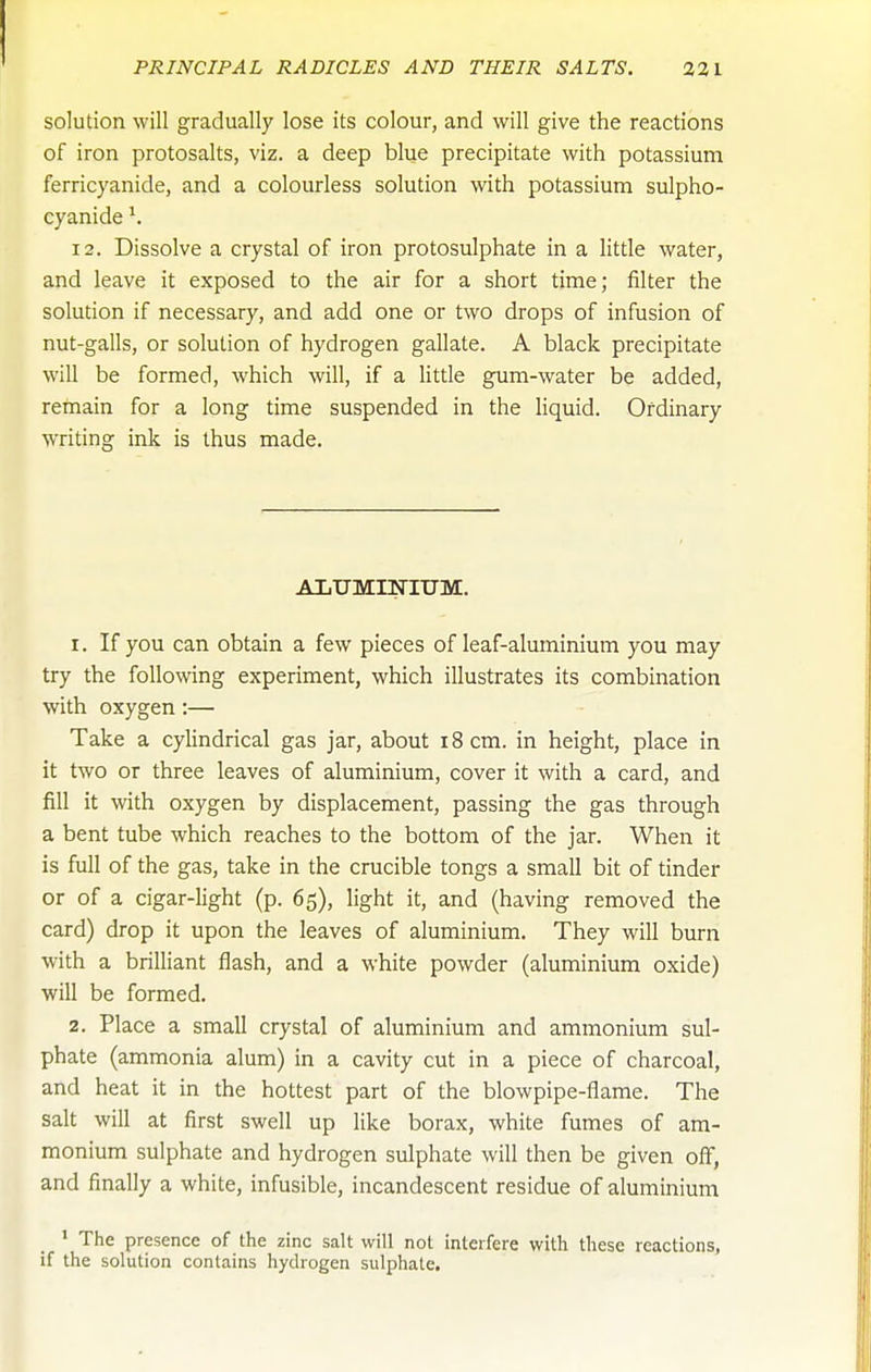solution will gradually lose its colour, and will give the reactions of iron protosalts, viz. a deep blue precipitate with potassium ferricyanide, and a colourless solution with potassium sulpho- cyanide ^ 12. Dissolve a crystal of iron protosulphate in a little water, and leave it exposed to the air for a short time; filter the solution if necessary, and add one or two drops of infusion of nut-galls, or solution of hydrogen gallate. A black precipitate will be formed, which will, if a little gum-water be added, remain for a long time suspended in the liquid. Ordinary writing ink is thus made. ALUMINIUM. 1. If you can obtain a few pieces of leaf-aluminium you may try the following experiment, which illustrates its combination with oxygen;— Take a cylindrical gas jar, about i8cm. in height, place in it two or three leaves of aluminium, cover it with a card, and fill it with oxygen by displacement, passing the gas through a bent tube which reaches to the bottom of the jar. When it is full of the gas, take in the crucible tongs a small bit of tinder or of a cigar-light (p. 65), light it, and (having removed the card) drop it upon the leaves of aluminium. They will burn with a brilliant flash, and a white powder (aluminium oxide) will be formed. 2. Place a small crystal of aluminium and ammonium sul- phate (ammonia alum) in a cavity cut in a piece of charcoal, and heat it in the hottest part of the blowpipe-flame. The salt will at first swell up like borax, white fumes of am- monium sulphate and hydrogen sulphate will then be given off, and finally a white, infusible, incandescent residue of aluminium ' The presence of the zinc salt will not interfere with these reactions, if the solution contains hydrogen sulphate.