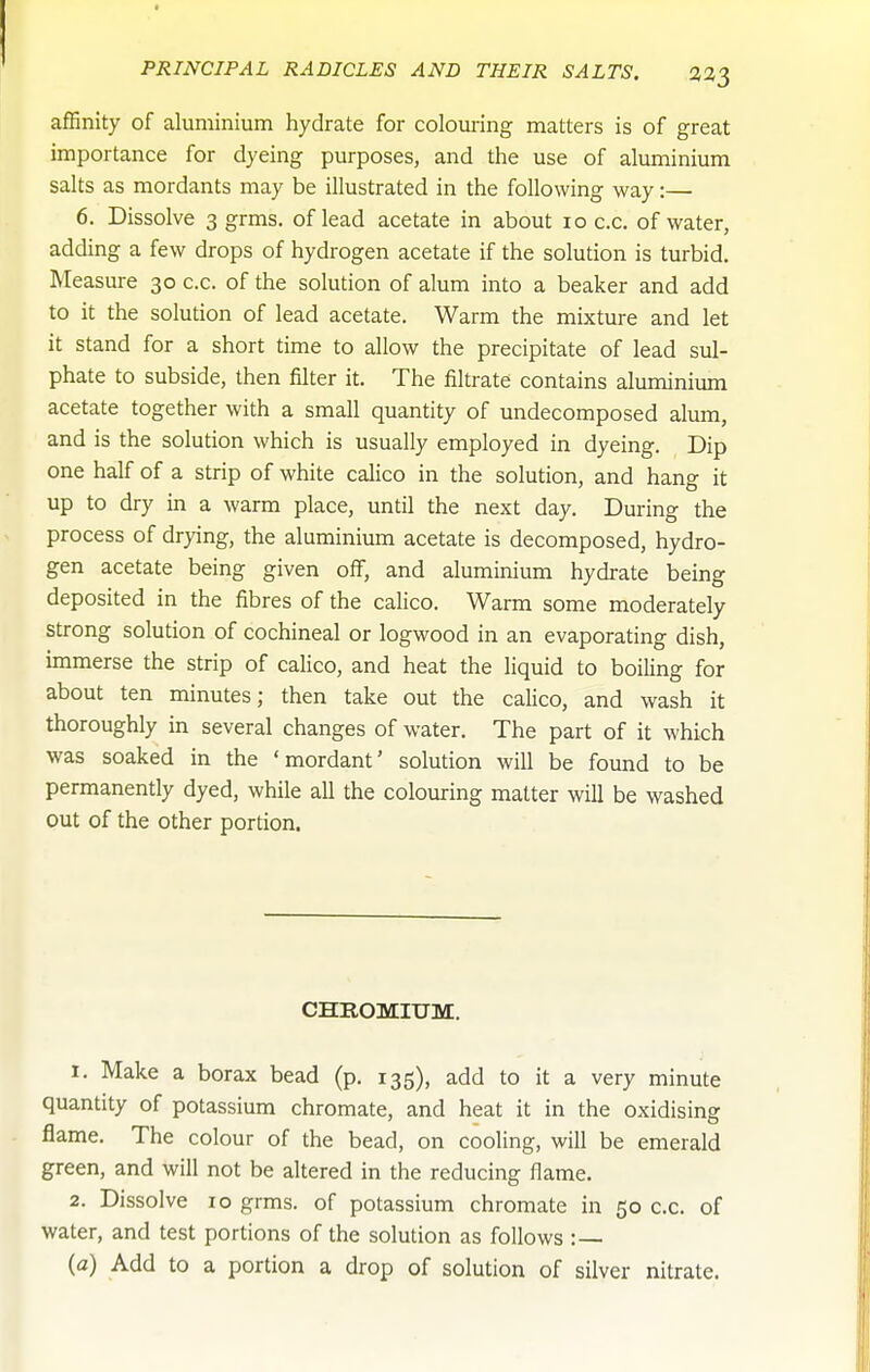 affinity of aluminium hydrate for colouring matters is of great importance for dyeing purposes, and the use of almninium salts as mordants may be illustrated in the following way:— 6. Dissolve 3 grms. of lead acetate in about 10 c.c, of water, adding a few drops of hydrogen acetate if the solution is turbid. Measure 30 c.c. of the solution of alum into a beaker and add to it the solution of lead acetate. Warm the mixture and let it stand for a short time to allow the precipitate of lead sul- phate to subside, then filter it. The filtrate contains aluminium acetate together with a small quantity of undecomposed alum, and is the solution which is usually employed in dyeing. Dip one half of a strip of white calico in the solution, and hang it up to dry in a warm place, until the next day. During the process of drying, the aluminium acetate is decomposed, hydro- gen acetate being given oif, and aluminium hydrate being deposited in the fibres of the calico. Warm some moderately strong solution of cochineal or logwood in an evaporating dish, immerse the strip of calico, and heat the liquid to boiling for about ten minutes; then take out the calico, and wash it thoroughly in several changes of water. The part of it which was soaked in the 'mordant' solution will be found to be permanently dyed, while all the colouring matter will be washed out of the other portion. CHROMIUM. 1. Make a borax bead (p. 135), add to it a very minute quantity of potassium chromate, and heat it in the oxidising flame. The colour of the bead, on cooling, will be emerald green, and will not be altered in the reducing flame. 2. Dissolve 10 grms. of potassium chromate in 50 c.c. of water, and test portions of the solution as follows :— (a) Add to a portion a drop of solution of silver nitrate.