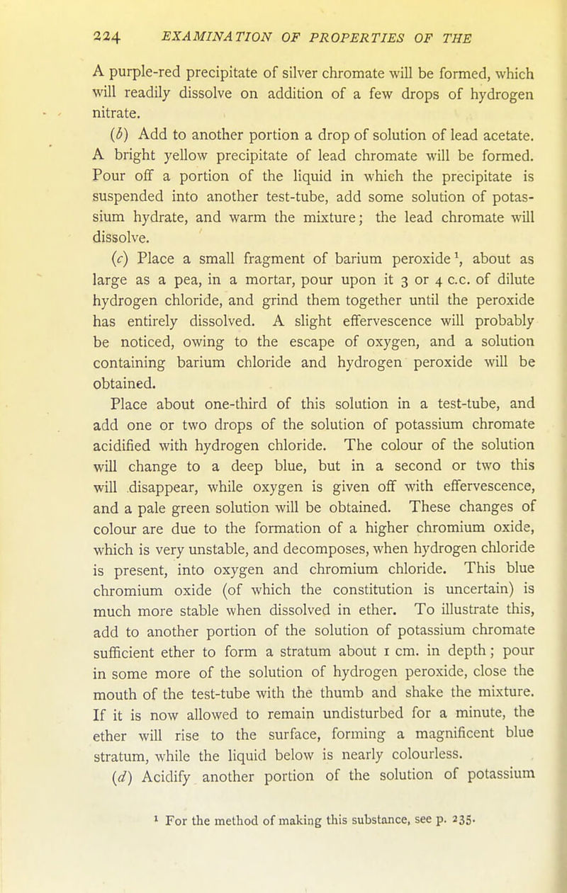 A purple-red precipitate of silver chromate will be formed, which will readily dissolve on addition of a few drops of hydrogen nitrate, (d) Add to another portion a drop of solution of lead acetate. A bright yellow precipitate of lead chromate will be formed. Pour off a portion of the liquid in which the precipitate is suspended into another test-tube, add some solution of potas- sium hydrate, and warm the mixture; the lead chromate will dissolve. (c) Place a small fragment of barium peroxide \ about as large as a pea, in a mortar, pour upon it 3 or 4 c.c. of dilute hydrogen chloride, and grind them together until the peroxide has entirely dissolved. A slight effervescence will probably be noticed, owing to the escape of oxygen, and a solution containing barium chloride and hydrogen peroxide will be obtained. Place about one-third of this solution in a test-tube, and add one or two drops of the solution of potassium chromate acidified with hydrogen chloride. The colour of the solution will change to a deep blue, but in a second or two this will disappear, while oxygen is given off with effervescence, and a pale green solution will be obtained. These changes of colour are due to the formation of a higher chromium oxide, which is very unstable, and decomposes, when hydrogen chloride is present, into oxygen and chromium chloride. This blue chromium oxide (of which the constitution is uncertain) is much more stable when dissolved in ether. To illustrate this, add to another portion of the solution of potassium chromate sufficient ether to form a stratum about i cm. in depth; pour in some more of the solution of hydrogen peroxide, close the mouth of the test-tube with the thumb and shake the mixture. If it is now allowed to remain undisturbed for a minute, the ether will rise to the surface, forming a magnificent blue stratum, while the liquid below is nearly colourless. {d) Acidify another portion of the solution of potassium ' For the method of making this substance, see p. 235.