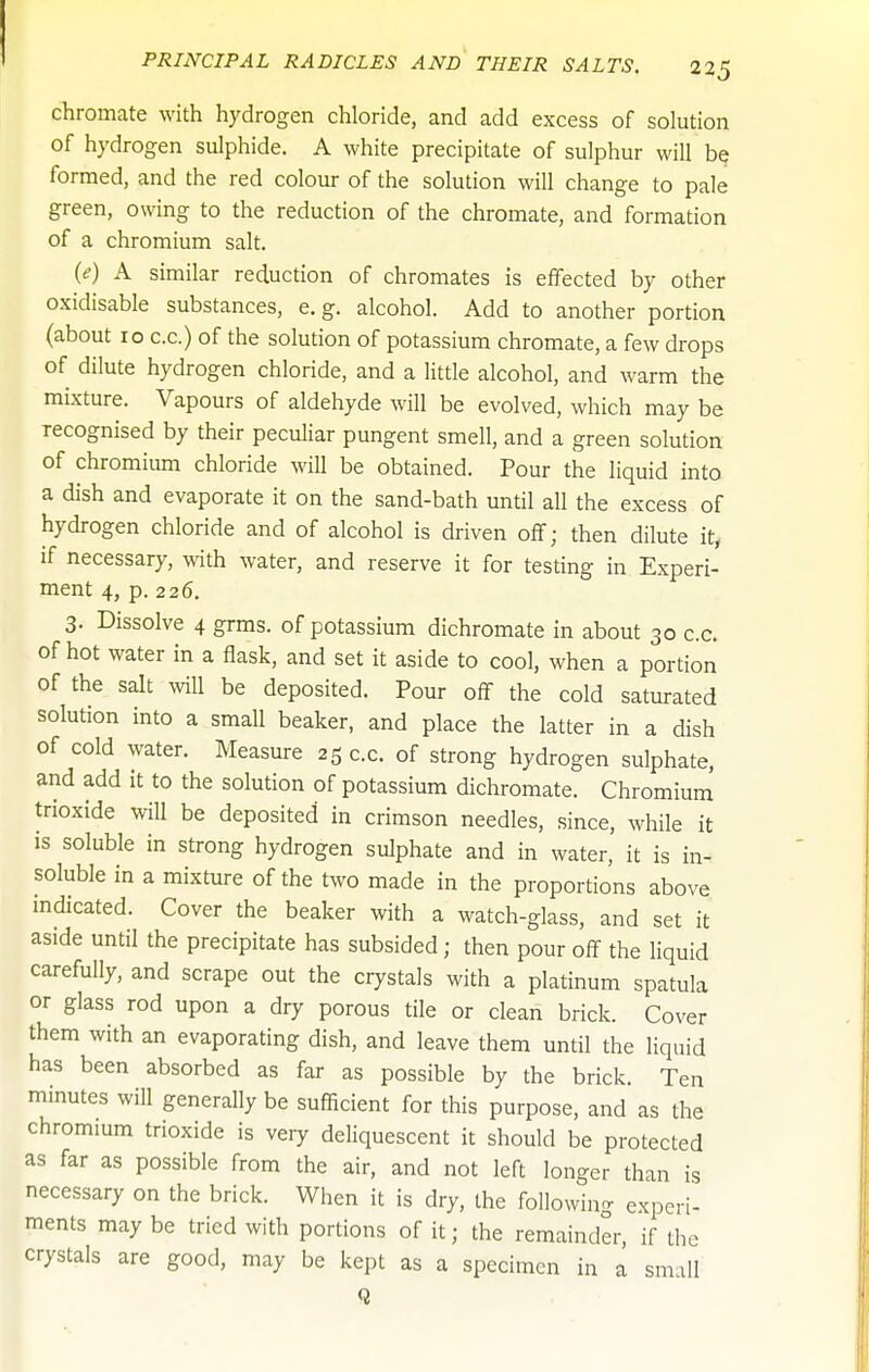 chromate with hydrogen chloride, and add excess of solution of hydrogen sulphide. A white precipitate of sulphur will be formed, and the red colour of the solution will change to pale green, owing to the reduction of the chromate, and formation of a chromium salt, {e) A similar reduction of chromates is effected by other oxidisable substances, e.g. alcohol. Add to another portion (about lo c.c.) of the solution of potassium chromate, a few drops of dilute hydrogen chloride, and a little alcohol, and warm the mixture. Vapours of aldehyde will be evolved, which may be recognised by their peculiar pungent smell, and a green solution of chromium chloride will be obtained. Pour the liquid into a dish and evaporate it on the sand-bath until all the excess of hydrogen chloride and of alcohol is driven off; then dilute it, if necessary, with water, and reserve it for testing in Experi- ment 4, p. 226. 3. Dissolve 4 grms. of potassium dichromate in about 30 c.c. of hot water in a flask, and set it aside to cool, when a portion of the salt will be deposited. Pour off the cold saturated solution into a small beaker, and place the latter in a dish of cold water. Measure 25 c.c. of strong hydrogen sulphate, and add it to the solution of potassium dichromate. Chromium trioxide will be deposited in crimson needles, since, while it is soluble in strong hydrogen sulphate and in water, it is in- soluble in a mixture of the two made in the proportions above mdicated. Cover the beaker with a watch-glass, and set it aside until the precipitate has subsided; then pour off the liquid carefully, and scrape out the crystals with a platinum spatula or glass rod upon a dry porous tile or clean brick. Cover them with an evaporating dish, and leave them until the liquid has been absorbed as far as possible by the brick. Ten mmutes will generally be sufficient for this purpose, and as the chromium trioxide is very deliquescent it should be protected as far as possible from the air, and not left longer than is necessary on the brick. When it is dry, the following experi- ments may be tried with portions of it; the remainder, if the crystals are good, may be kept as a specimen in a small Q