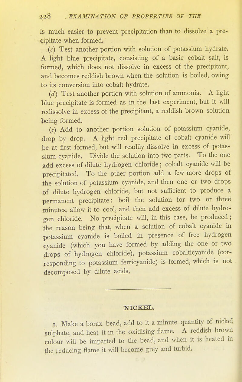 is much easier to prevent precipitation than to dissolve a pre- cipitate when formed. {c) Test another portion with solution of potassium hydrate. A light blue precipitate, consisting of a basic cobalt salt, is formed, which does not dissolve in excess of the precipitant, and becomes reddish brown when the solution is boiled, owing to its conversion into cobalt hydrate. (d) Test another portion with solution of ammonia. A light blue precipitate is formed as in the last experiment, but it will redissolve in excess of the precipitant, a reddish brown solution being formed. (e) Add to another portion solution of potassium cyanide, drop by drop. A light red precipitate of cobalt cyanide will be at first formed, but will readily dissolve in excess of potas- sium cyanide. Divide the solution into two parts. To the one add excess of dilute hydrogen chloride; cobalt cyanide will be precipitated. To the other portion add a few more drops of the solution of potassium cyanide, and then one or two drops of dilute hydrogen chloride, but not sufficient to produce a permanent precipitate: boil the solution for two or three m:inutes, allow it to cool, and then add excess of dilute hydro- gen chloride. No precipitate will, in this case, be produced ; the reason being that, when a solution of cobalt cyanide in potassium cyanide is boiled in presence of free hydrogen cyanide (which you have formed by adding the one or two di-ops of hydrogen chloride), potassium cobalticyanide (cor- responding to potassium ferricyanide) is formed, which is not decomposed by dilute acids. I. Make a borax bead, add to it a minute quantity of nickel sulphate, and heat it in the oxidising flame. A reddish brown colour will be imparted to the bead, and when it is heated in the reducing flame it will become grey and lurbid.