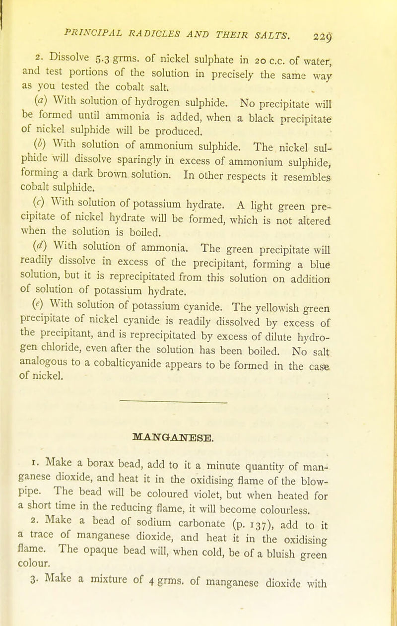 2. Dissolve 5.3 grms. of nickel sulphate in 20 c.c. of water, and test portions of the solution in precisely the same way as you tested the cobalt salt, (a) With solution of hydrogen sulphide. No precipitate will be formed until ammonia is added, when a black precipitate of nickel sulphide will be produced. (i) With solution of ammonium sulphide. The nickel sul- phide will dissolve sparingly in excess of ammonium sulphide, forming a dark brown solution. In other respects it resembles cobalt sulphide. (<:) With solution of potassium hydrate. A light green pre- cipitate of nickel hydrate will be formed, which is not altered when the solution is boiled. (d) With solution of ammonia. The green precipitate will readily dissolve in excess of the precipitant, forming a blue solution, but it is reprecipitated from this solution on addition of solution of potassium hydrate. (e) With solution of potassium cyanide. The yellowish green precipitate of nickel cyanide is readily dissolved by excess of the precipitant, and is reprecipitated by excess of dilute hydro- gen chloride, even after the solution has been boiled. No salt analogous to a cobalticyanide appears to be formed in the casfe of nickel. MANGANESE. 1. Make a borax bead, add to it a minute quantity of man- ganese dioxide, and heat it in the oxidising flame of the blow- pipe. The bead will be coloured violet, but when heated for a short time in the reducing flame, it will become colourless. 2. Make a bead of sodium carbonate (p. 137), add to it a trace of manganese dioxide, and heat it in the oxidising flame. The opaque bead will, when cold, be of a bluish green colour. 3. Make a mixture of 4 grms. of manganese dioxide with